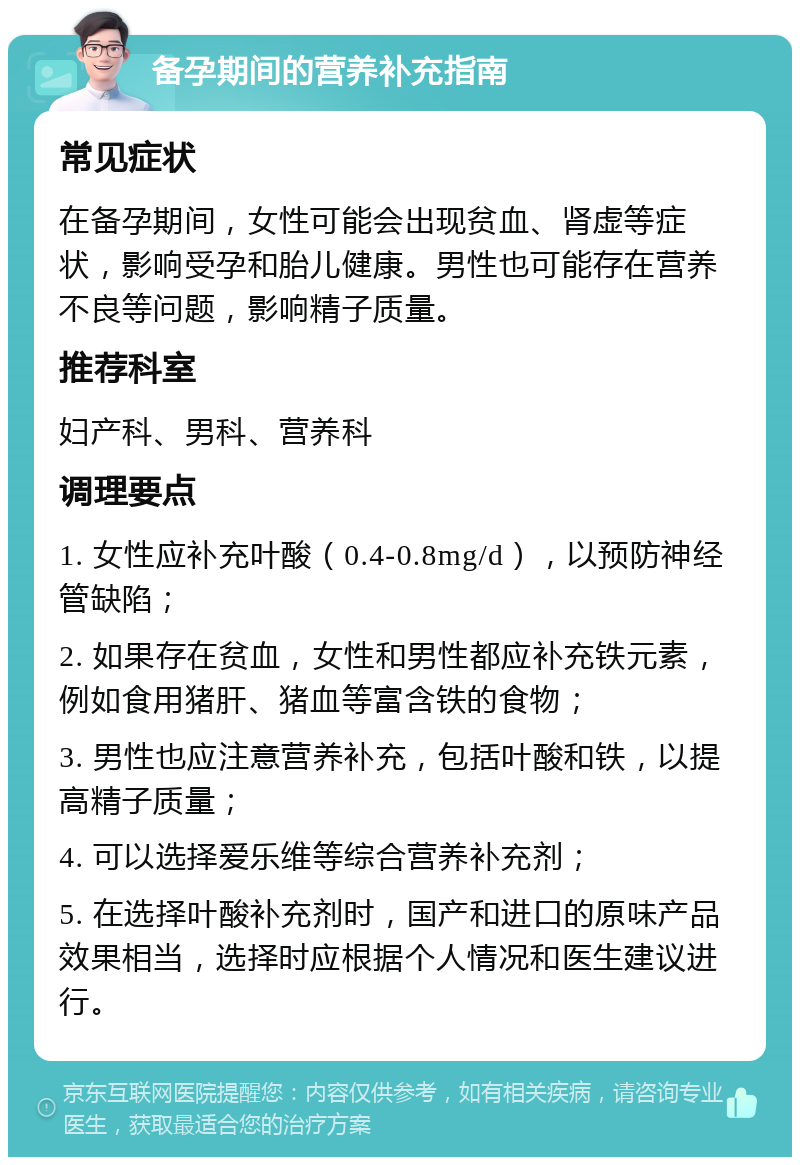 备孕期间的营养补充指南 常见症状 在备孕期间，女性可能会出现贫血、肾虚等症状，影响受孕和胎儿健康。男性也可能存在营养不良等问题，影响精子质量。 推荐科室 妇产科、男科、营养科 调理要点 1. 女性应补充叶酸（0.4-0.8mg/d），以预防神经管缺陷； 2. 如果存在贫血，女性和男性都应补充铁元素，例如食用猪肝、猪血等富含铁的食物； 3. 男性也应注意营养补充，包括叶酸和铁，以提高精子质量； 4. 可以选择爱乐维等综合营养补充剂； 5. 在选择叶酸补充剂时，国产和进口的原味产品效果相当，选择时应根据个人情况和医生建议进行。