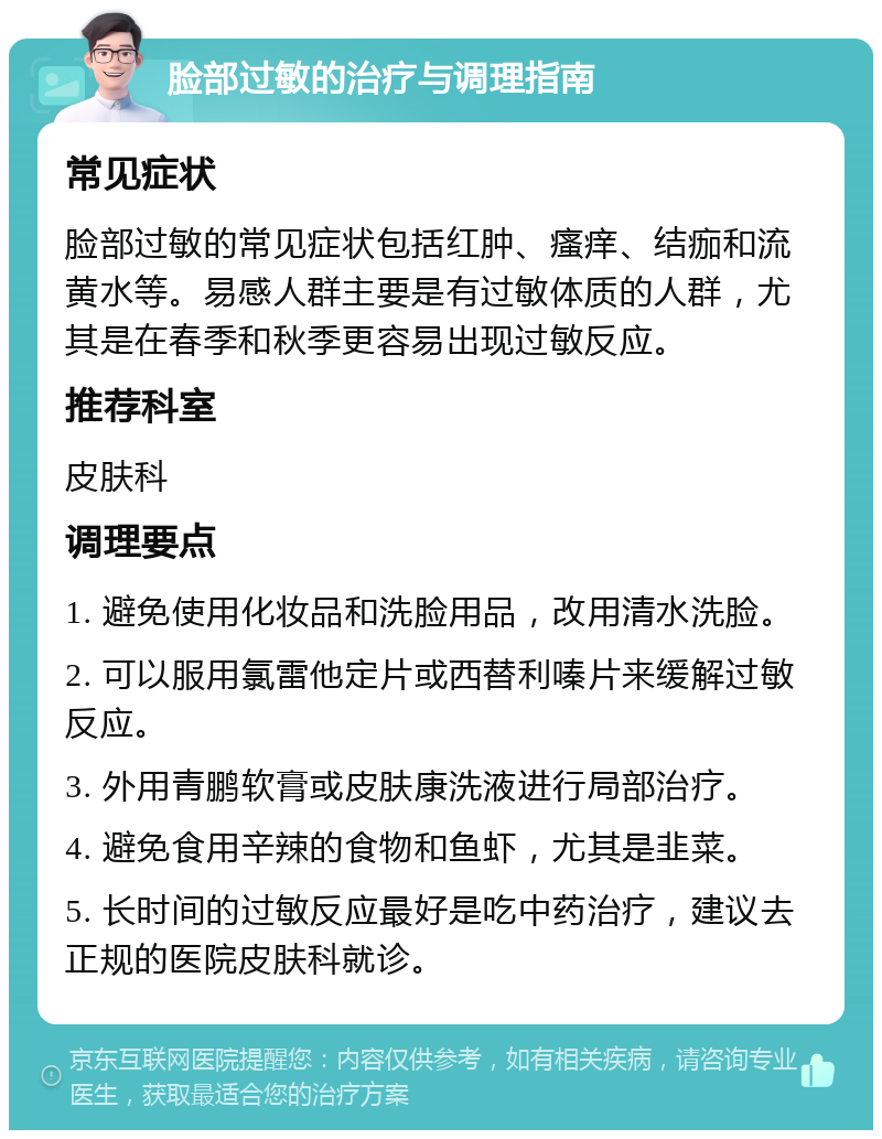 脸部过敏的治疗与调理指南 常见症状 脸部过敏的常见症状包括红肿、瘙痒、结痂和流黄水等。易感人群主要是有过敏体质的人群，尤其是在春季和秋季更容易出现过敏反应。 推荐科室 皮肤科 调理要点 1. 避免使用化妆品和洗脸用品，改用清水洗脸。 2. 可以服用氯雷他定片或西替利嗪片来缓解过敏反应。 3. 外用青鹏软膏或皮肤康洗液进行局部治疗。 4. 避免食用辛辣的食物和鱼虾，尤其是韭菜。 5. 长时间的过敏反应最好是吃中药治疗，建议去正规的医院皮肤科就诊。