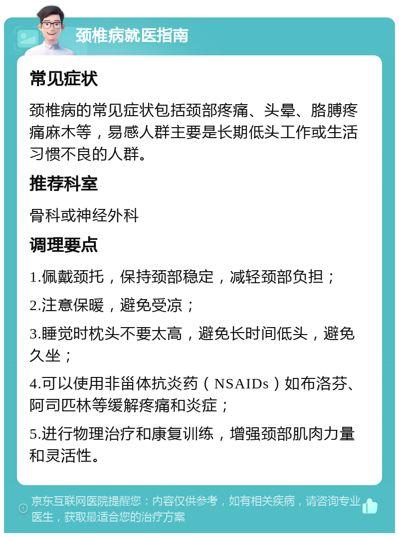 颈椎病就医指南 常见症状 颈椎病的常见症状包括颈部疼痛、头晕、胳膊疼痛麻木等，易感人群主要是长期低头工作或生活习惯不良的人群。 推荐科室 骨科或神经外科 调理要点 1.佩戴颈托，保持颈部稳定，减轻颈部负担； 2.注意保暖，避免受凉； 3.睡觉时枕头不要太高，避免长时间低头，避免久坐； 4.可以使用非甾体抗炎药（NSAIDs）如布洛芬、阿司匹林等缓解疼痛和炎症； 5.进行物理治疗和康复训练，增强颈部肌肉力量和灵活性。