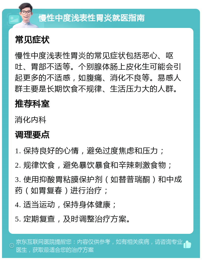 慢性中度浅表性胃炎就医指南 常见症状 慢性中度浅表性胃炎的常见症状包括恶心、呕吐、胃部不适等。个别腺体肠上皮化生可能会引起更多的不适感，如腹痛、消化不良等。易感人群主要是长期饮食不规律、生活压力大的人群。 推荐科室 消化内科 调理要点 1. 保持良好的心情，避免过度焦虑和压力； 2. 规律饮食，避免暴饮暴食和辛辣刺激食物； 3. 使用抑酸胃粘膜保护剂（如替普瑞酮）和中成药（如胃复春）进行治疗； 4. 适当运动，保持身体健康； 5. 定期复查，及时调整治疗方案。