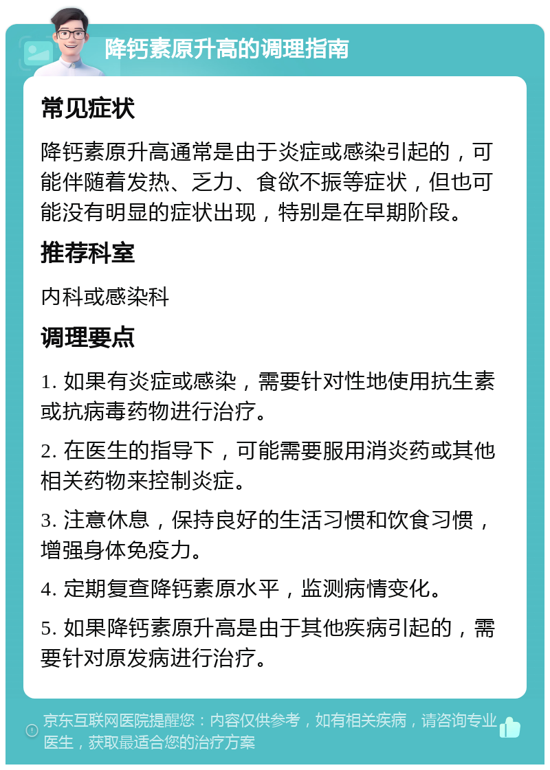 降钙素原升高的调理指南 常见症状 降钙素原升高通常是由于炎症或感染引起的，可能伴随着发热、乏力、食欲不振等症状，但也可能没有明显的症状出现，特别是在早期阶段。 推荐科室 内科或感染科 调理要点 1. 如果有炎症或感染，需要针对性地使用抗生素或抗病毒药物进行治疗。 2. 在医生的指导下，可能需要服用消炎药或其他相关药物来控制炎症。 3. 注意休息，保持良好的生活习惯和饮食习惯，增强身体免疫力。 4. 定期复查降钙素原水平，监测病情变化。 5. 如果降钙素原升高是由于其他疾病引起的，需要针对原发病进行治疗。