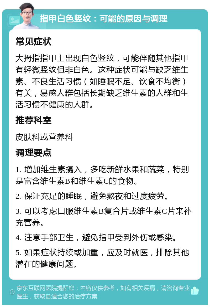 指甲白色竖纹：可能的原因与调理 常见症状 大拇指指甲上出现白色竖纹，可能伴随其他指甲有轻微竖纹但非白色。这种症状可能与缺乏维生素、不良生活习惯（如睡眠不足、饮食不均衡）有关，易感人群包括长期缺乏维生素的人群和生活习惯不健康的人群。 推荐科室 皮肤科或营养科 调理要点 1. 增加维生素摄入，多吃新鲜水果和蔬菜，特别是富含维生素B和维生素C的食物。 2. 保证充足的睡眠，避免熬夜和过度疲劳。 3. 可以考虑口服维生素B复合片或维生素C片来补充营养。 4. 注意手部卫生，避免指甲受到外伤或感染。 5. 如果症状持续或加重，应及时就医，排除其他潜在的健康问题。