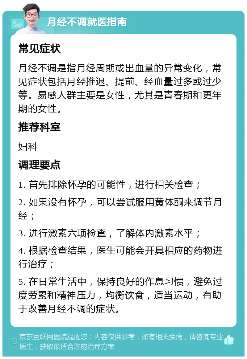 月经不调就医指南 常见症状 月经不调是指月经周期或出血量的异常变化，常见症状包括月经推迟、提前、经血量过多或过少等。易感人群主要是女性，尤其是青春期和更年期的女性。 推荐科室 妇科 调理要点 1. 首先排除怀孕的可能性，进行相关检查； 2. 如果没有怀孕，可以尝试服用黄体酮来调节月经； 3. 进行激素六项检查，了解体内激素水平； 4. 根据检查结果，医生可能会开具相应的药物进行治疗； 5. 在日常生活中，保持良好的作息习惯，避免过度劳累和精神压力，均衡饮食，适当运动，有助于改善月经不调的症状。