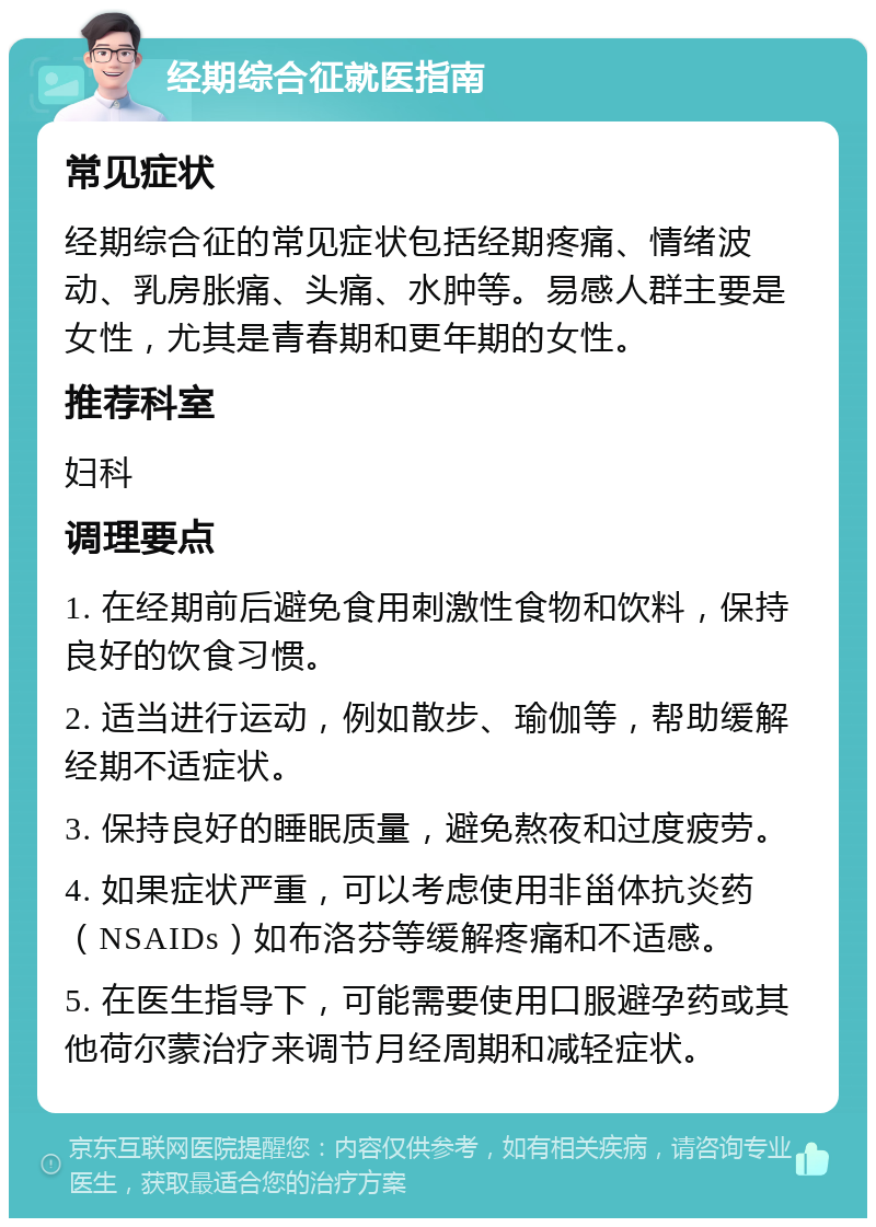 经期综合征就医指南 常见症状 经期综合征的常见症状包括经期疼痛、情绪波动、乳房胀痛、头痛、水肿等。易感人群主要是女性，尤其是青春期和更年期的女性。 推荐科室 妇科 调理要点 1. 在经期前后避免食用刺激性食物和饮料，保持良好的饮食习惯。 2. 适当进行运动，例如散步、瑜伽等，帮助缓解经期不适症状。 3. 保持良好的睡眠质量，避免熬夜和过度疲劳。 4. 如果症状严重，可以考虑使用非甾体抗炎药（NSAIDs）如布洛芬等缓解疼痛和不适感。 5. 在医生指导下，可能需要使用口服避孕药或其他荷尔蒙治疗来调节月经周期和减轻症状。