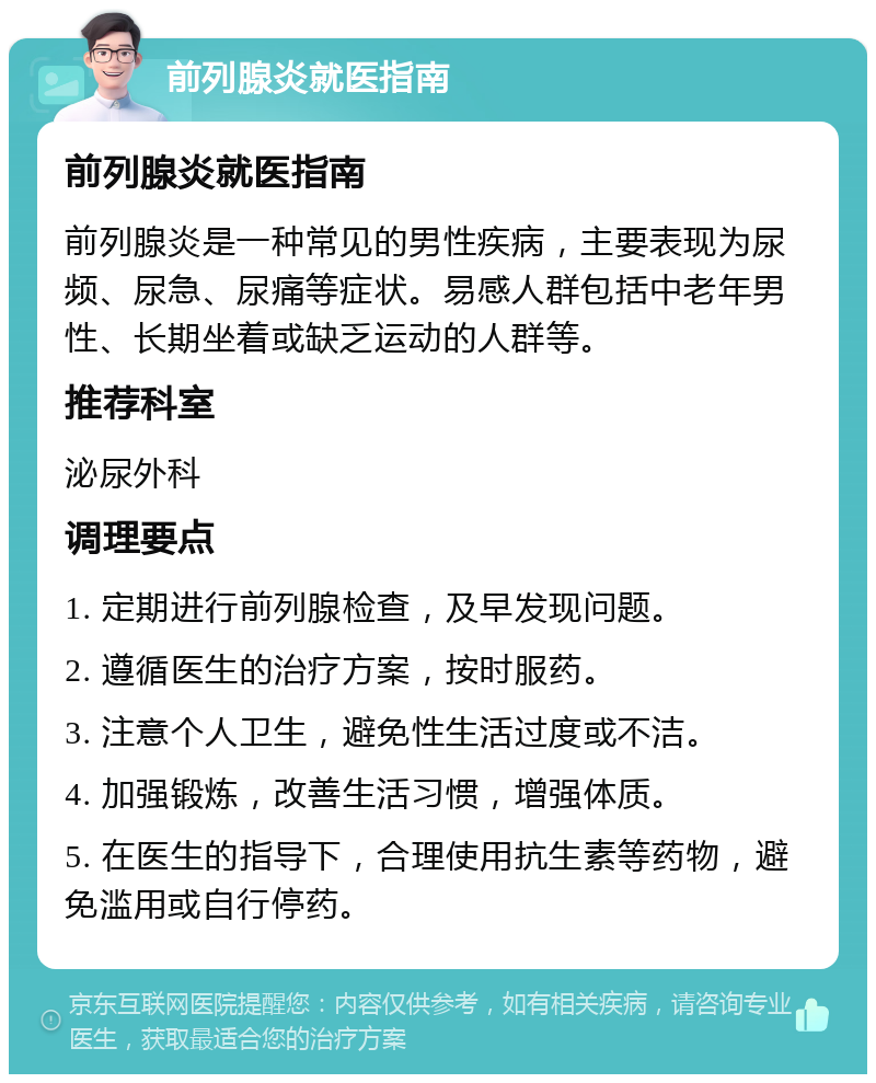 前列腺炎就医指南 前列腺炎就医指南 前列腺炎是一种常见的男性疾病，主要表现为尿频、尿急、尿痛等症状。易感人群包括中老年男性、长期坐着或缺乏运动的人群等。 推荐科室 泌尿外科 调理要点 1. 定期进行前列腺检查，及早发现问题。 2. 遵循医生的治疗方案，按时服药。 3. 注意个人卫生，避免性生活过度或不洁。 4. 加强锻炼，改善生活习惯，增强体质。 5. 在医生的指导下，合理使用抗生素等药物，避免滥用或自行停药。