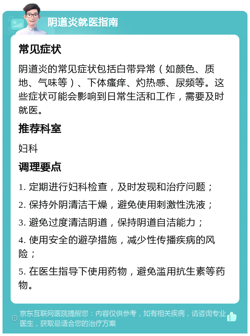 阴道炎就医指南 常见症状 阴道炎的常见症状包括白带异常（如颜色、质地、气味等）、下体瘙痒、灼热感、尿频等。这些症状可能会影响到日常生活和工作，需要及时就医。 推荐科室 妇科 调理要点 1. 定期进行妇科检查，及时发现和治疗问题； 2. 保持外阴清洁干燥，避免使用刺激性洗液； 3. 避免过度清洁阴道，保持阴道自洁能力； 4. 使用安全的避孕措施，减少性传播疾病的风险； 5. 在医生指导下使用药物，避免滥用抗生素等药物。