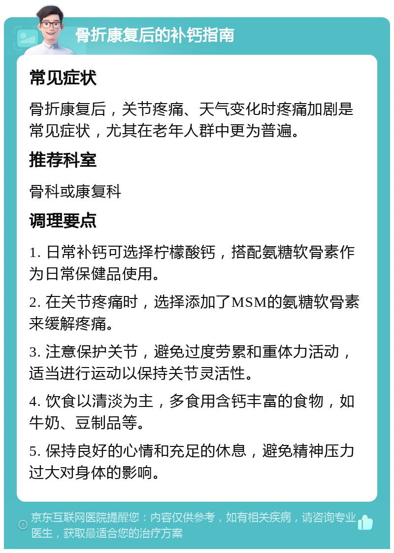 骨折康复后的补钙指南 常见症状 骨折康复后，关节疼痛、天气变化时疼痛加剧是常见症状，尤其在老年人群中更为普遍。 推荐科室 骨科或康复科 调理要点 1. 日常补钙可选择柠檬酸钙，搭配氨糖软骨素作为日常保健品使用。 2. 在关节疼痛时，选择添加了MSM的氨糖软骨素来缓解疼痛。 3. 注意保护关节，避免过度劳累和重体力活动，适当进行运动以保持关节灵活性。 4. 饮食以清淡为主，多食用含钙丰富的食物，如牛奶、豆制品等。 5. 保持良好的心情和充足的休息，避免精神压力过大对身体的影响。