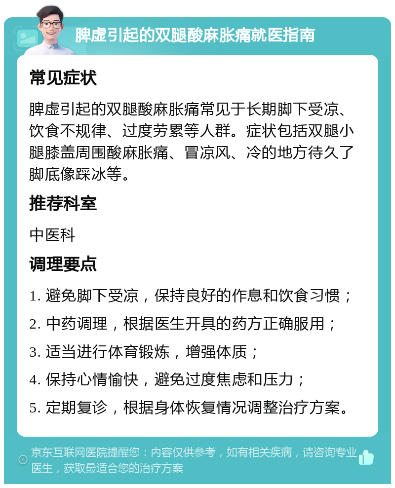 脾虚引起的双腿酸麻胀痛就医指南 常见症状 脾虚引起的双腿酸麻胀痛常见于长期脚下受凉、饮食不规律、过度劳累等人群。症状包括双腿小腿膝盖周围酸麻胀痛、冒凉风、冷的地方待久了脚底像踩冰等。 推荐科室 中医科 调理要点 1. 避免脚下受凉，保持良好的作息和饮食习惯； 2. 中药调理，根据医生开具的药方正确服用； 3. 适当进行体育锻炼，增强体质； 4. 保持心情愉快，避免过度焦虑和压力； 5. 定期复诊，根据身体恢复情况调整治疗方案。