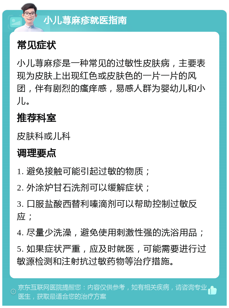 小儿荨麻疹就医指南 常见症状 小儿荨麻疹是一种常见的过敏性皮肤病，主要表现为皮肤上出现红色或皮肤色的一片一片的风团，伴有剧烈的瘙痒感，易感人群为婴幼儿和小儿。 推荐科室 皮肤科或儿科 调理要点 1. 避免接触可能引起过敏的物质； 2. 外涂炉甘石洗剂可以缓解症状； 3. 口服盐酸西替利嗪滴剂可以帮助控制过敏反应； 4. 尽量少洗澡，避免使用刺激性强的洗浴用品； 5. 如果症状严重，应及时就医，可能需要进行过敏源检测和注射抗过敏药物等治疗措施。