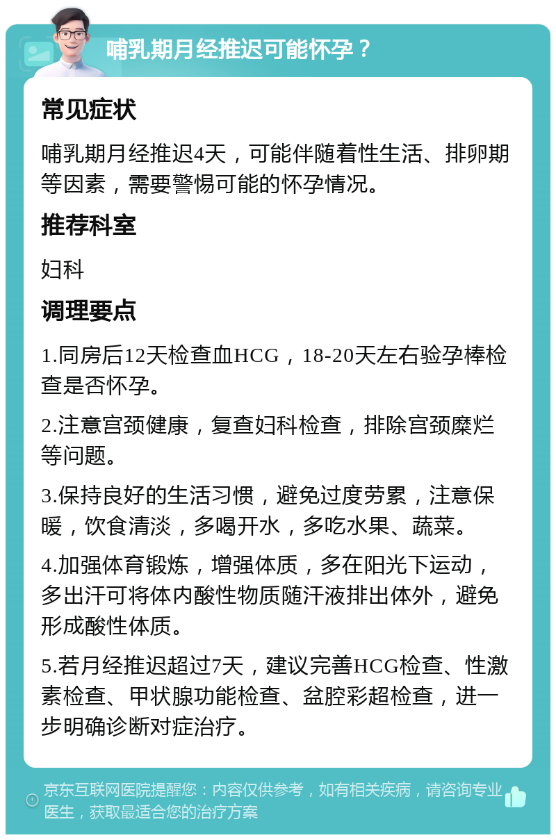 哺乳期月经推迟可能怀孕？ 常见症状 哺乳期月经推迟4天，可能伴随着性生活、排卵期等因素，需要警惕可能的怀孕情况。 推荐科室 妇科 调理要点 1.同房后12天检查血HCG，18-20天左右验孕棒检查是否怀孕。 2.注意宫颈健康，复查妇科检查，排除宫颈糜烂等问题。 3.保持良好的生活习惯，避免过度劳累，注意保暖，饮食清淡，多喝开水，多吃水果、蔬菜。 4.加强体育锻炼，增强体质，多在阳光下运动，多出汗可将体内酸性物质随汗液排出体外，避免形成酸性体质。 5.若月经推迟超过7天，建议完善HCG检查、性激素检查、甲状腺功能检查、盆腔彩超检查，进一步明确诊断对症治疗。