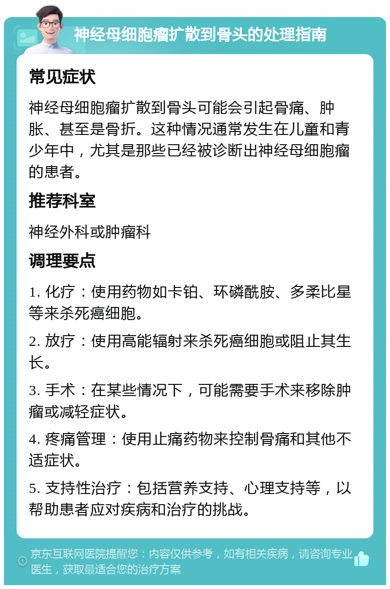 神经母细胞瘤扩散到骨头的处理指南 常见症状 神经母细胞瘤扩散到骨头可能会引起骨痛、肿胀、甚至是骨折。这种情况通常发生在儿童和青少年中，尤其是那些已经被诊断出神经母细胞瘤的患者。 推荐科室 神经外科或肿瘤科 调理要点 1. 化疗：使用药物如卡铂、环磷酰胺、多柔比星等来杀死癌细胞。 2. 放疗：使用高能辐射来杀死癌细胞或阻止其生长。 3. 手术：在某些情况下，可能需要手术来移除肿瘤或减轻症状。 4. 疼痛管理：使用止痛药物来控制骨痛和其他不适症状。 5. 支持性治疗：包括营养支持、心理支持等，以帮助患者应对疾病和治疗的挑战。