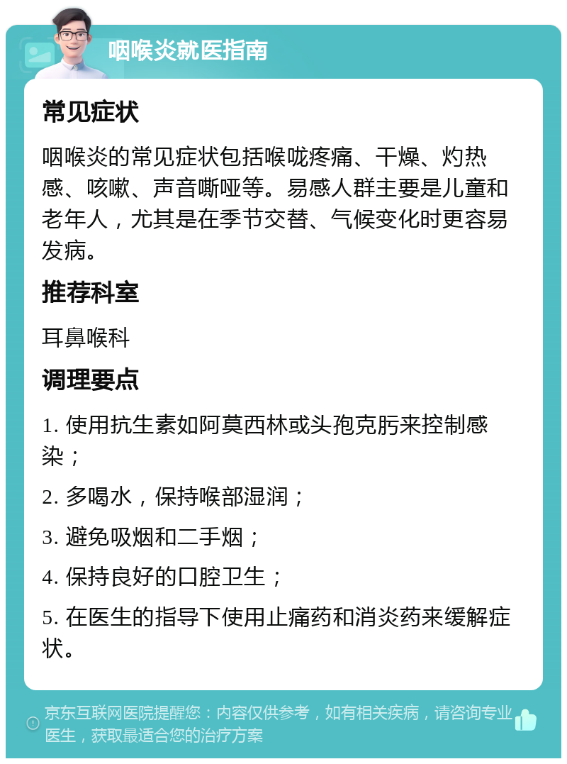 咽喉炎就医指南 常见症状 咽喉炎的常见症状包括喉咙疼痛、干燥、灼热感、咳嗽、声音嘶哑等。易感人群主要是儿童和老年人，尤其是在季节交替、气候变化时更容易发病。 推荐科室 耳鼻喉科 调理要点 1. 使用抗生素如阿莫西林或头孢克肟来控制感染； 2. 多喝水，保持喉部湿润； 3. 避免吸烟和二手烟； 4. 保持良好的口腔卫生； 5. 在医生的指导下使用止痛药和消炎药来缓解症状。