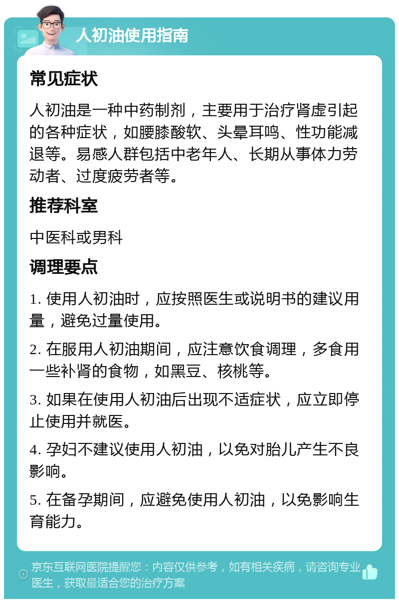 人初油使用指南 常见症状 人初油是一种中药制剂，主要用于治疗肾虚引起的各种症状，如腰膝酸软、头晕耳鸣、性功能减退等。易感人群包括中老年人、长期从事体力劳动者、过度疲劳者等。 推荐科室 中医科或男科 调理要点 1. 使用人初油时，应按照医生或说明书的建议用量，避免过量使用。 2. 在服用人初油期间，应注意饮食调理，多食用一些补肾的食物，如黑豆、核桃等。 3. 如果在使用人初油后出现不适症状，应立即停止使用并就医。 4. 孕妇不建议使用人初油，以免对胎儿产生不良影响。 5. 在备孕期间，应避免使用人初油，以免影响生育能力。