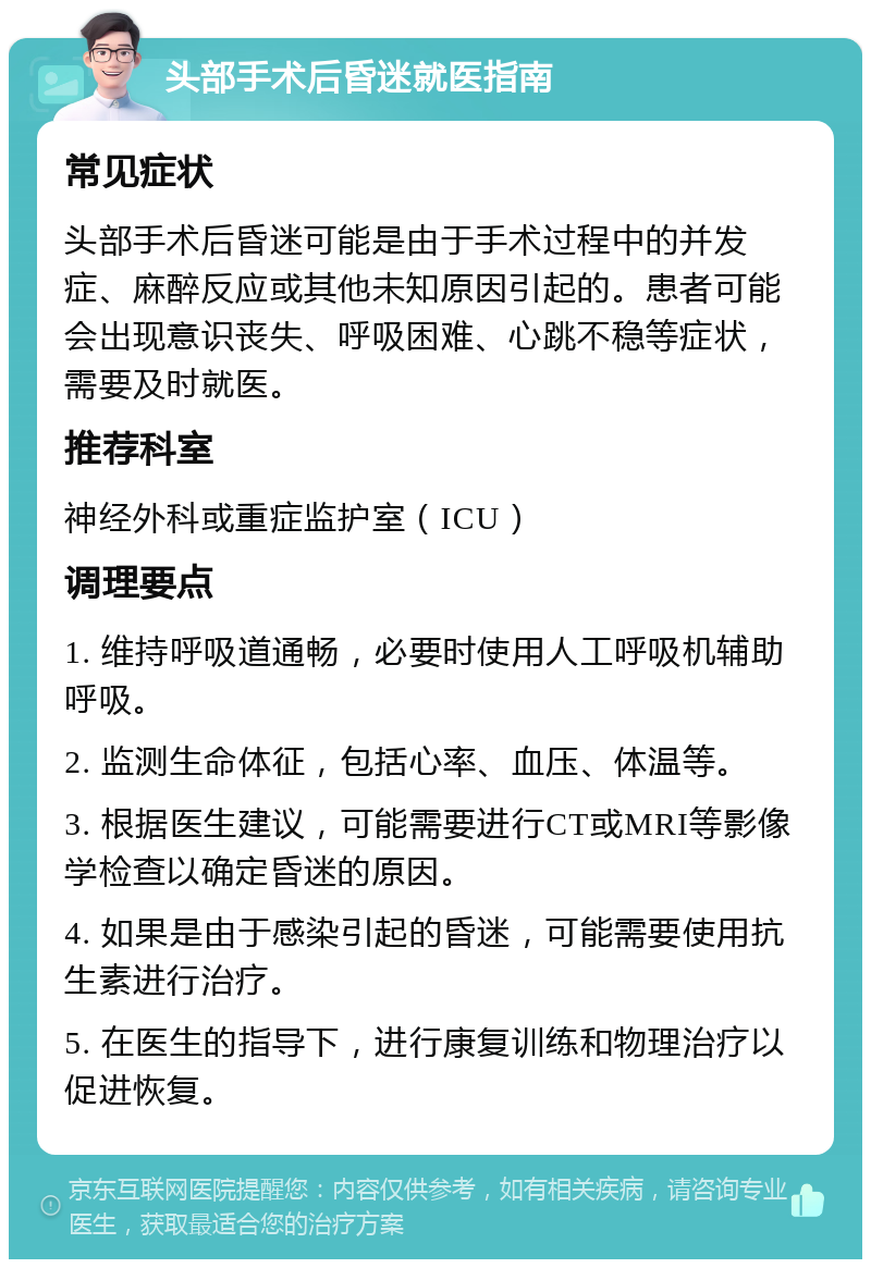 头部手术后昏迷就医指南 常见症状 头部手术后昏迷可能是由于手术过程中的并发症、麻醉反应或其他未知原因引起的。患者可能会出现意识丧失、呼吸困难、心跳不稳等症状，需要及时就医。 推荐科室 神经外科或重症监护室（ICU） 调理要点 1. 维持呼吸道通畅，必要时使用人工呼吸机辅助呼吸。 2. 监测生命体征，包括心率、血压、体温等。 3. 根据医生建议，可能需要进行CT或MRI等影像学检查以确定昏迷的原因。 4. 如果是由于感染引起的昏迷，可能需要使用抗生素进行治疗。 5. 在医生的指导下，进行康复训练和物理治疗以促进恢复。