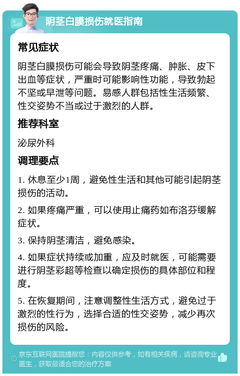 阴茎白膜损伤就医指南 常见症状 阴茎白膜损伤可能会导致阴茎疼痛、肿胀、皮下出血等症状，严重时可能影响性功能，导致勃起不坚或早泄等问题。易感人群包括性生活频繁、性交姿势不当或过于激烈的人群。 推荐科室 泌尿外科 调理要点 1. 休息至少1周，避免性生活和其他可能引起阴茎损伤的活动。 2. 如果疼痛严重，可以使用止痛药如布洛芬缓解症状。 3. 保持阴茎清洁，避免感染。 4. 如果症状持续或加重，应及时就医，可能需要进行阴茎彩超等检查以确定损伤的具体部位和程度。 5. 在恢复期间，注意调整性生活方式，避免过于激烈的性行为，选择合适的性交姿势，减少再次损伤的风险。