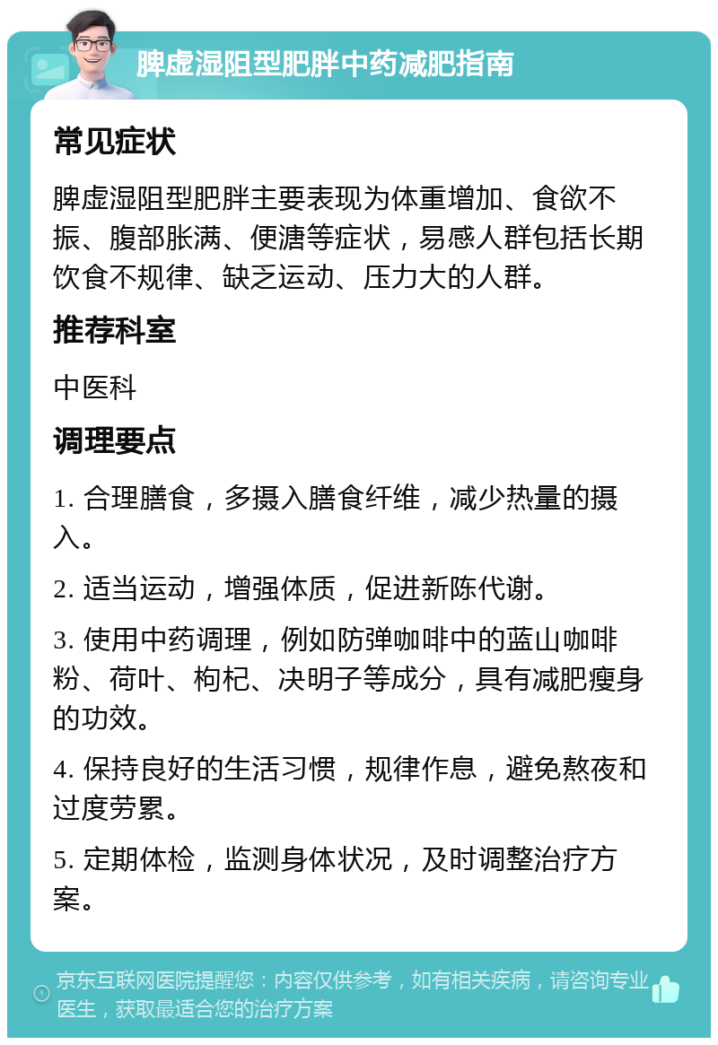 脾虚湿阻型肥胖中药减肥指南 常见症状 脾虚湿阻型肥胖主要表现为体重增加、食欲不振、腹部胀满、便溏等症状，易感人群包括长期饮食不规律、缺乏运动、压力大的人群。 推荐科室 中医科 调理要点 1. 合理膳食，多摄入膳食纤维，减少热量的摄入。 2. 适当运动，增强体质，促进新陈代谢。 3. 使用中药调理，例如防弹咖啡中的蓝山咖啡粉、荷叶、枸杞、决明子等成分，具有减肥瘦身的功效。 4. 保持良好的生活习惯，规律作息，避免熬夜和过度劳累。 5. 定期体检，监测身体状况，及时调整治疗方案。