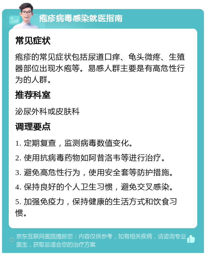 疱疹病毒感染就医指南 常见症状 疱疹的常见症状包括尿道口痒、龟头微疼、生殖器部位出现水疱等。易感人群主要是有高危性行为的人群。 推荐科室 泌尿外科或皮肤科 调理要点 1. 定期复查，监测病毒数值变化。 2. 使用抗病毒药物如阿昔洛韦等进行治疗。 3. 避免高危性行为，使用安全套等防护措施。 4. 保持良好的个人卫生习惯，避免交叉感染。 5. 加强免疫力，保持健康的生活方式和饮食习惯。