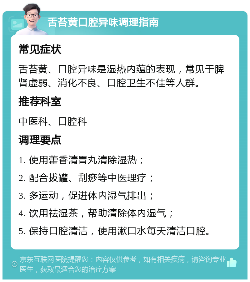 舌苔黄口腔异味调理指南 常见症状 舌苔黄、口腔异味是湿热内蕴的表现，常见于脾肾虚弱、消化不良、口腔卫生不佳等人群。 推荐科室 中医科、口腔科 调理要点 1. 使用藿香清胃丸清除湿热； 2. 配合拔罐、刮痧等中医理疗； 3. 多运动，促进体内湿气排出； 4. 饮用祛湿茶，帮助清除体内湿气； 5. 保持口腔清洁，使用漱口水每天清洁口腔。