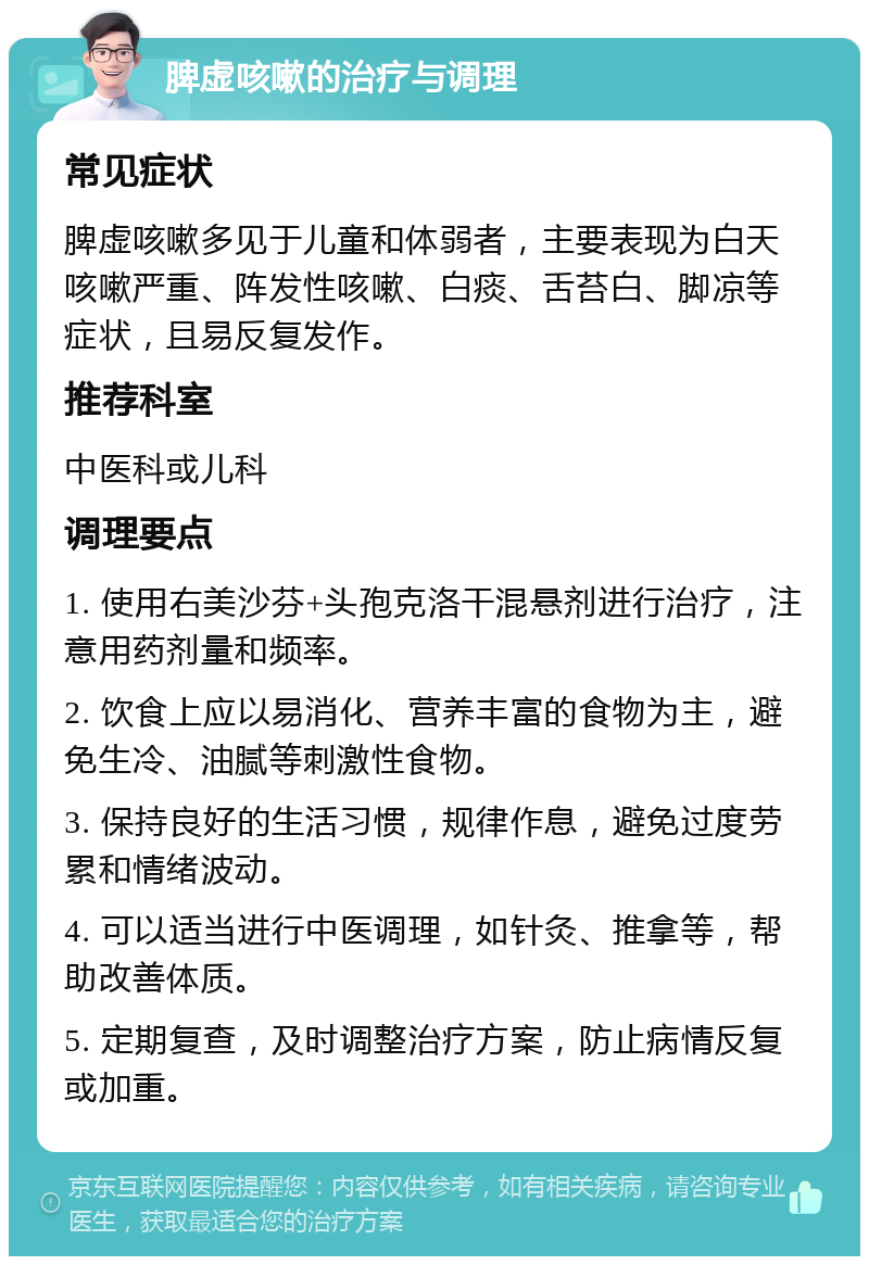 脾虚咳嗽的治疗与调理 常见症状 脾虚咳嗽多见于儿童和体弱者，主要表现为白天咳嗽严重、阵发性咳嗽、白痰、舌苔白、脚凉等症状，且易反复发作。 推荐科室 中医科或儿科 调理要点 1. 使用右美沙芬+头孢克洛干混悬剂进行治疗，注意用药剂量和频率。 2. 饮食上应以易消化、营养丰富的食物为主，避免生冷、油腻等刺激性食物。 3. 保持良好的生活习惯，规律作息，避免过度劳累和情绪波动。 4. 可以适当进行中医调理，如针灸、推拿等，帮助改善体质。 5. 定期复查，及时调整治疗方案，防止病情反复或加重。