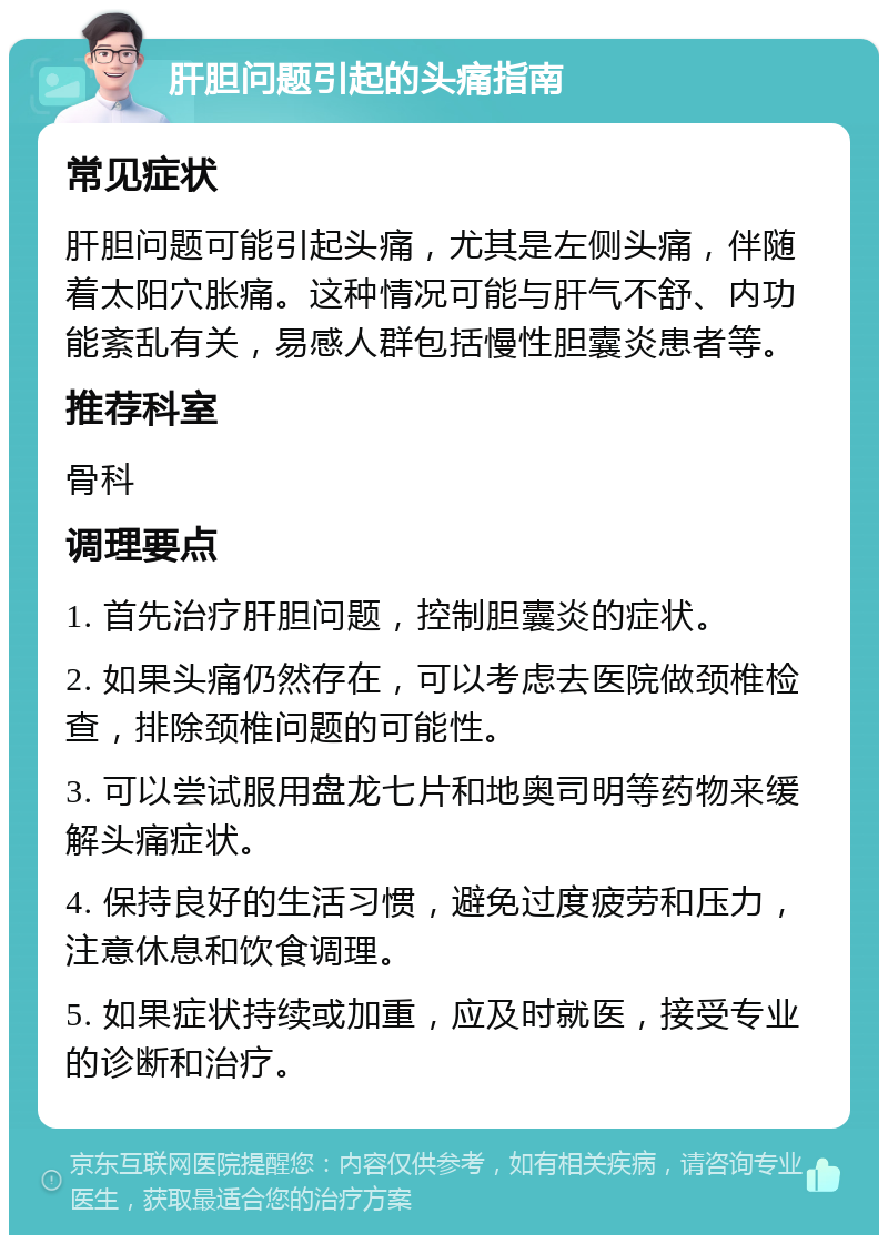 肝胆问题引起的头痛指南 常见症状 肝胆问题可能引起头痛，尤其是左侧头痛，伴随着太阳穴胀痛。这种情况可能与肝气不舒、内功能紊乱有关，易感人群包括慢性胆囊炎患者等。 推荐科室 骨科 调理要点 1. 首先治疗肝胆问题，控制胆囊炎的症状。 2. 如果头痛仍然存在，可以考虑去医院做颈椎检查，排除颈椎问题的可能性。 3. 可以尝试服用盘龙七片和地奥司明等药物来缓解头痛症状。 4. 保持良好的生活习惯，避免过度疲劳和压力，注意休息和饮食调理。 5. 如果症状持续或加重，应及时就医，接受专业的诊断和治疗。