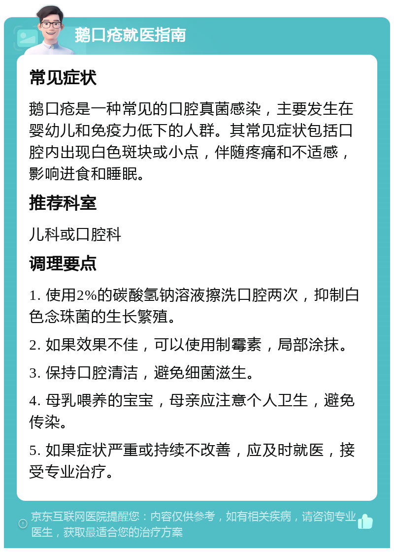 鹅口疮就医指南 常见症状 鹅口疮是一种常见的口腔真菌感染，主要发生在婴幼儿和免疫力低下的人群。其常见症状包括口腔内出现白色斑块或小点，伴随疼痛和不适感，影响进食和睡眠。 推荐科室 儿科或口腔科 调理要点 1. 使用2%的碳酸氢钠溶液擦洗口腔两次，抑制白色念珠菌的生长繁殖。 2. 如果效果不佳，可以使用制霉素，局部涂抹。 3. 保持口腔清洁，避免细菌滋生。 4. 母乳喂养的宝宝，母亲应注意个人卫生，避免传染。 5. 如果症状严重或持续不改善，应及时就医，接受专业治疗。