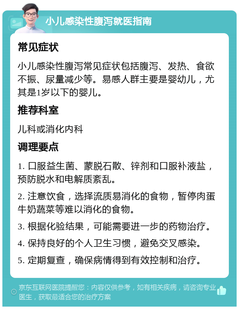 小儿感染性腹泻就医指南 常见症状 小儿感染性腹泻常见症状包括腹泻、发热、食欲不振、尿量减少等。易感人群主要是婴幼儿，尤其是1岁以下的婴儿。 推荐科室 儿科或消化内科 调理要点 1. 口服益生菌、蒙脱石散、锌剂和口服补液盐，预防脱水和电解质紊乱。 2. 注意饮食，选择流质易消化的食物，暂停肉蛋牛奶蔬菜等难以消化的食物。 3. 根据化验结果，可能需要进一步的药物治疗。 4. 保持良好的个人卫生习惯，避免交叉感染。 5. 定期复查，确保病情得到有效控制和治疗。