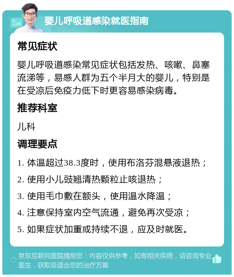 婴儿呼吸道感染就医指南 常见症状 婴儿呼吸道感染常见症状包括发热、咳嗽、鼻塞流涕等，易感人群为五个半月大的婴儿，特别是在受凉后免疫力低下时更容易感染病毒。 推荐科室 儿科 调理要点 1. 体温超过38.3度时，使用布洛芬混悬液退热； 2. 使用小儿豉翘清热颗粒止咳退热； 3. 使用毛巾敷在额头，使用温水降温； 4. 注意保持室内空气流通，避免再次受凉； 5. 如果症状加重或持续不退，应及时就医。