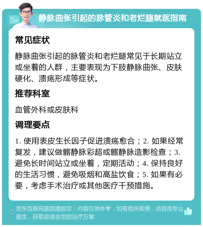 静脉曲张引起的脉管炎和老烂腿就医指南 常见症状 静脉曲张引起的脉管炎和老烂腿常见于长期站立或坐着的人群，主要表现为下肢静脉曲张、皮肤硬化、溃疡形成等症状。 推荐科室 血管外科或皮肤科 调理要点 1. 使用表皮生长因子促进溃疡愈合；2. 如果经常复发，建议做髂静脉彩超或髂静脉造影检查；3. 避免长时间站立或坐着，定期活动；4. 保持良好的生活习惯，避免吸烟和高盐饮食；5. 如果有必要，考虑手术治疗或其他医疗干预措施。