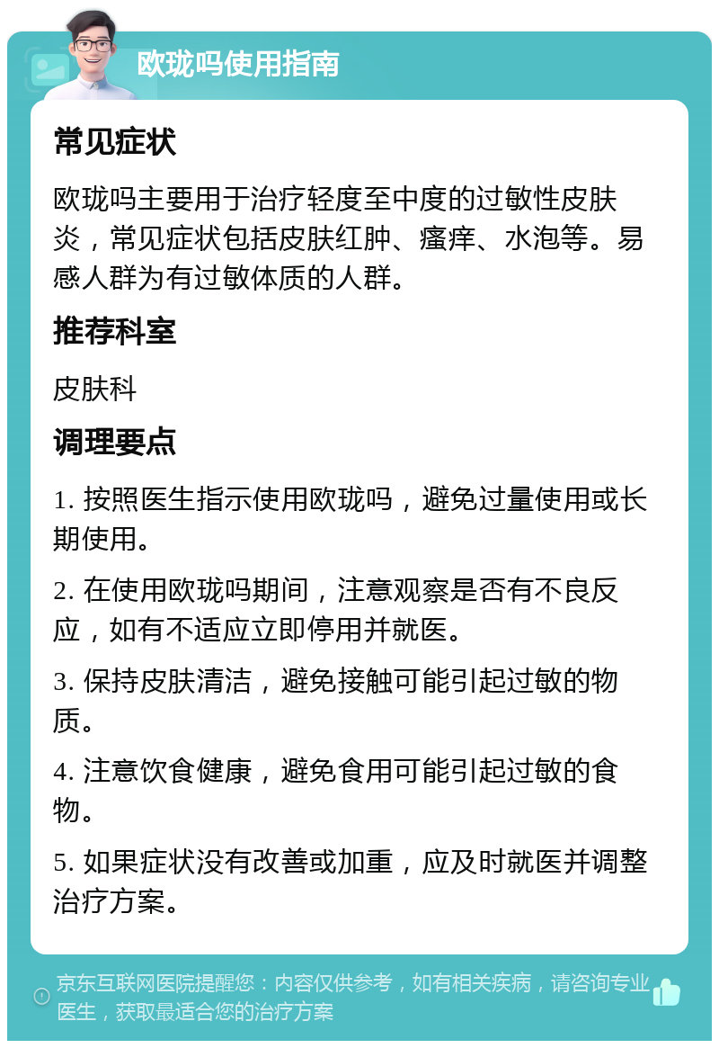 欧珑吗使用指南 常见症状 欧珑吗主要用于治疗轻度至中度的过敏性皮肤炎，常见症状包括皮肤红肿、瘙痒、水泡等。易感人群为有过敏体质的人群。 推荐科室 皮肤科 调理要点 1. 按照医生指示使用欧珑吗，避免过量使用或长期使用。 2. 在使用欧珑吗期间，注意观察是否有不良反应，如有不适应立即停用并就医。 3. 保持皮肤清洁，避免接触可能引起过敏的物质。 4. 注意饮食健康，避免食用可能引起过敏的食物。 5. 如果症状没有改善或加重，应及时就医并调整治疗方案。