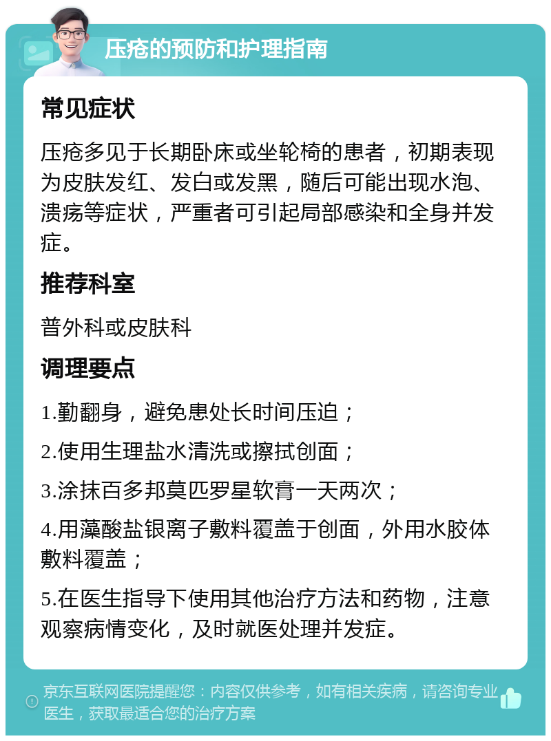 压疮的预防和护理指南 常见症状 压疮多见于长期卧床或坐轮椅的患者，初期表现为皮肤发红、发白或发黑，随后可能出现水泡、溃疡等症状，严重者可引起局部感染和全身并发症。 推荐科室 普外科或皮肤科 调理要点 1.勤翻身，避免患处长时间压迫； 2.使用生理盐水清洗或擦拭创面； 3.涂抹百多邦莫匹罗星软膏一天两次； 4.用藻酸盐银离子敷料覆盖于创面，外用水胶体敷料覆盖； 5.在医生指导下使用其他治疗方法和药物，注意观察病情变化，及时就医处理并发症。