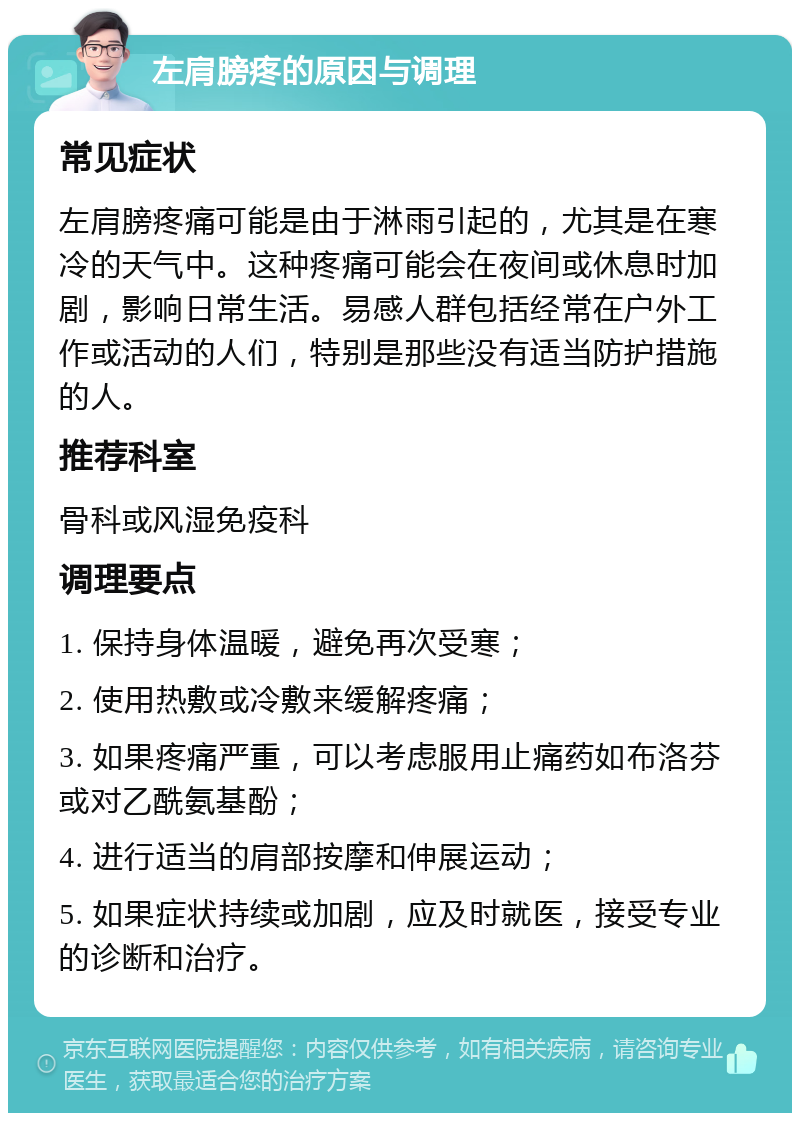 左肩膀疼的原因与调理 常见症状 左肩膀疼痛可能是由于淋雨引起的，尤其是在寒冷的天气中。这种疼痛可能会在夜间或休息时加剧，影响日常生活。易感人群包括经常在户外工作或活动的人们，特别是那些没有适当防护措施的人。 推荐科室 骨科或风湿免疫科 调理要点 1. 保持身体温暖，避免再次受寒； 2. 使用热敷或冷敷来缓解疼痛； 3. 如果疼痛严重，可以考虑服用止痛药如布洛芬或对乙酰氨基酚； 4. 进行适当的肩部按摩和伸展运动； 5. 如果症状持续或加剧，应及时就医，接受专业的诊断和治疗。