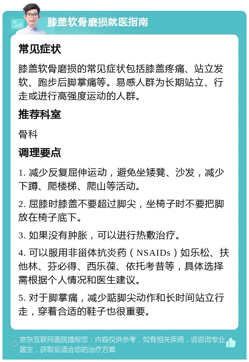 膝盖软骨磨损就医指南 常见症状 膝盖软骨磨损的常见症状包括膝盖疼痛、站立发软、跑步后脚掌痛等。易感人群为长期站立、行走或进行高强度运动的人群。 推荐科室 骨科 调理要点 1. 减少反复屈伸运动，避免坐矮凳、沙发，减少下蹲、爬楼梯、爬山等活动。 2. 屈膝时膝盖不要超过脚尖，坐椅子时不要把脚放在椅子底下。 3. 如果没有肿胀，可以进行热敷治疗。 4. 可以服用非甾体抗炎药（NSAIDs）如乐松、扶他林、芬必得、西乐葆、依托考昔等，具体选择需根据个人情况和医生建议。 5. 对于脚掌痛，减少踮脚尖动作和长时间站立行走，穿着合适的鞋子也很重要。