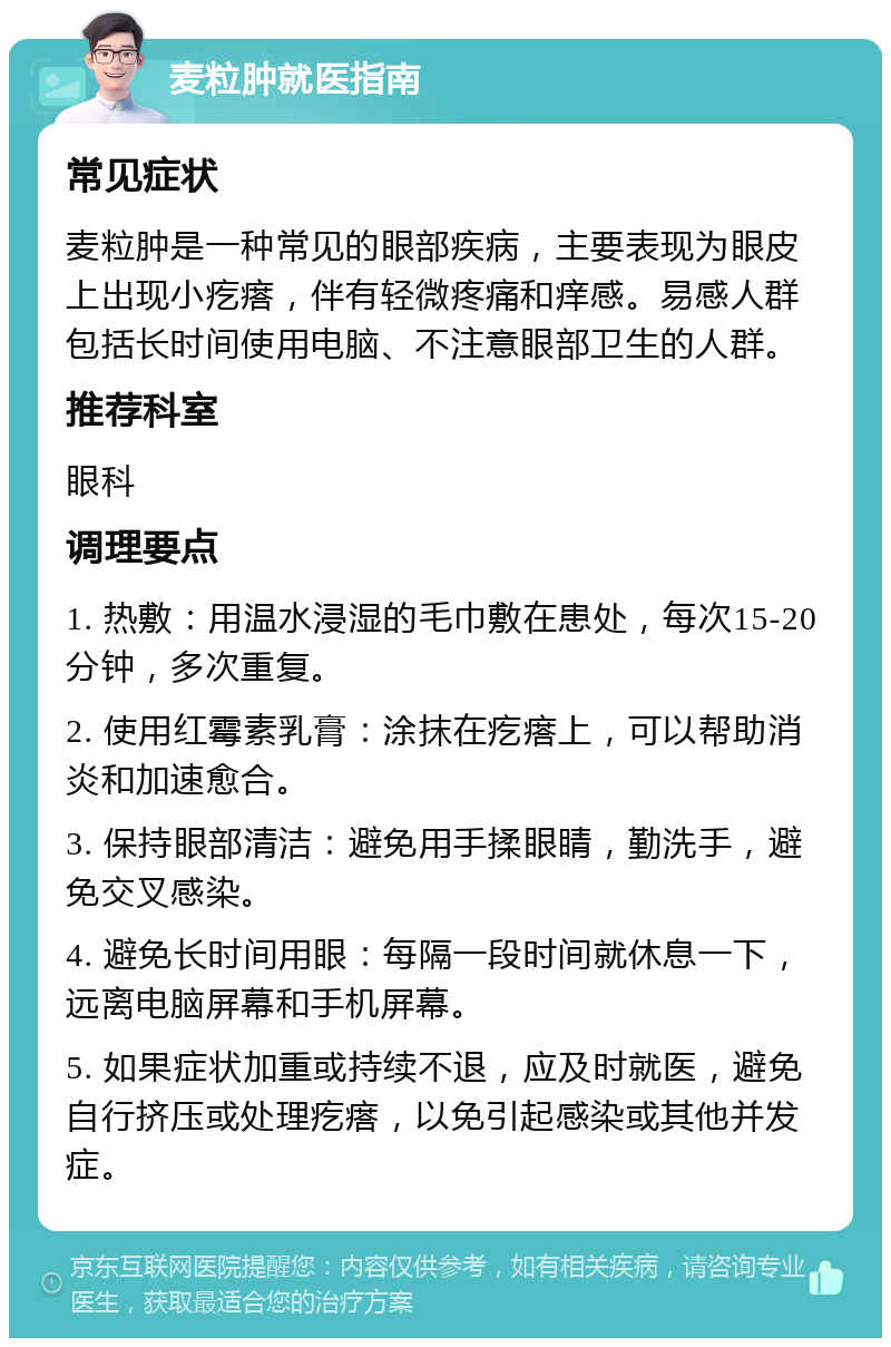 麦粒肿就医指南 常见症状 麦粒肿是一种常见的眼部疾病，主要表现为眼皮上出现小疙瘩，伴有轻微疼痛和痒感。易感人群包括长时间使用电脑、不注意眼部卫生的人群。 推荐科室 眼科 调理要点 1. 热敷：用温水浸湿的毛巾敷在患处，每次15-20分钟，多次重复。 2. 使用红霉素乳膏：涂抹在疙瘩上，可以帮助消炎和加速愈合。 3. 保持眼部清洁：避免用手揉眼睛，勤洗手，避免交叉感染。 4. 避免长时间用眼：每隔一段时间就休息一下，远离电脑屏幕和手机屏幕。 5. 如果症状加重或持续不退，应及时就医，避免自行挤压或处理疙瘩，以免引起感染或其他并发症。