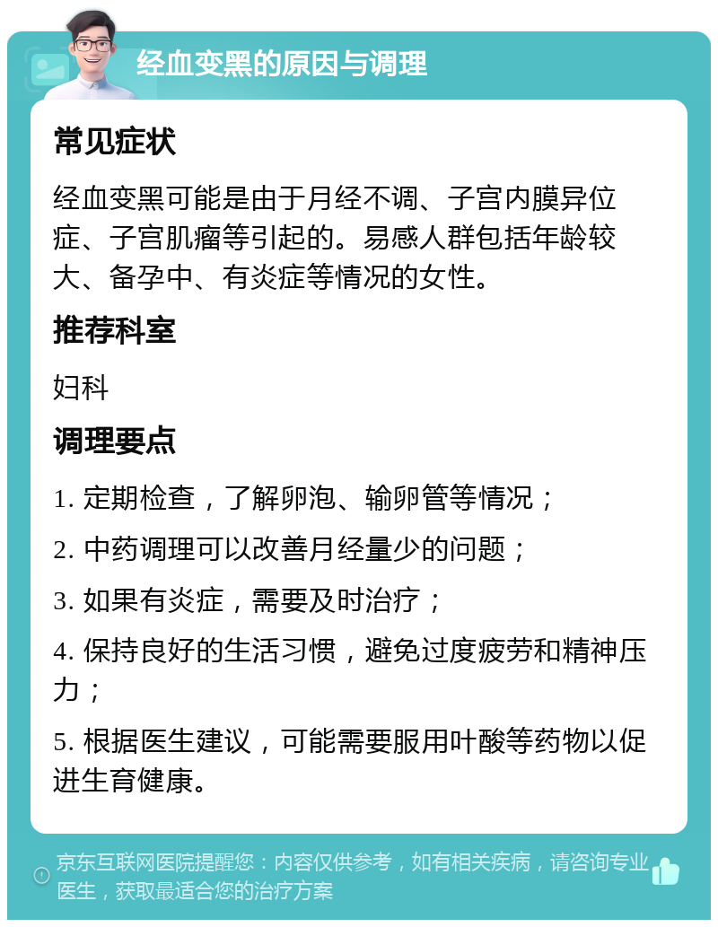 经血变黑的原因与调理 常见症状 经血变黑可能是由于月经不调、子宫内膜异位症、子宫肌瘤等引起的。易感人群包括年龄较大、备孕中、有炎症等情况的女性。 推荐科室 妇科 调理要点 1. 定期检查，了解卵泡、输卵管等情况； 2. 中药调理可以改善月经量少的问题； 3. 如果有炎症，需要及时治疗； 4. 保持良好的生活习惯，避免过度疲劳和精神压力； 5. 根据医生建议，可能需要服用叶酸等药物以促进生育健康。