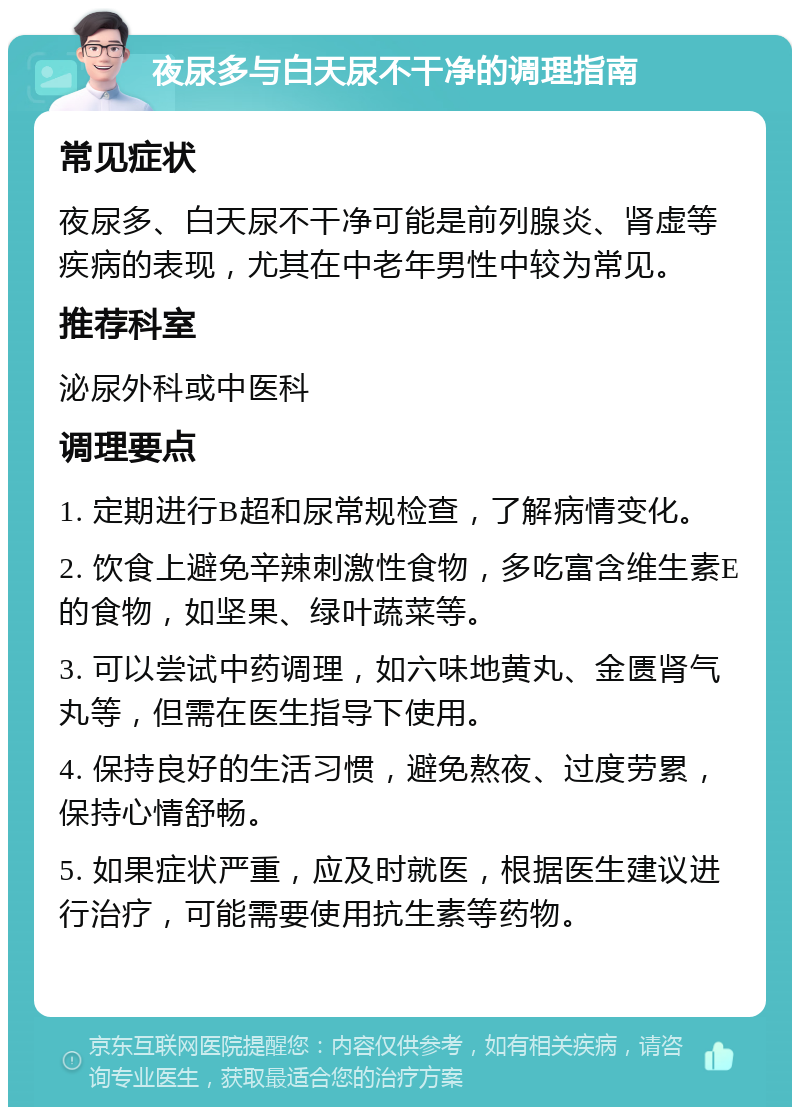 夜尿多与白天尿不干净的调理指南 常见症状 夜尿多、白天尿不干净可能是前列腺炎、肾虚等疾病的表现，尤其在中老年男性中较为常见。 推荐科室 泌尿外科或中医科 调理要点 1. 定期进行B超和尿常规检查，了解病情变化。 2. 饮食上避免辛辣刺激性食物，多吃富含维生素E的食物，如坚果、绿叶蔬菜等。 3. 可以尝试中药调理，如六味地黄丸、金匮肾气丸等，但需在医生指导下使用。 4. 保持良好的生活习惯，避免熬夜、过度劳累，保持心情舒畅。 5. 如果症状严重，应及时就医，根据医生建议进行治疗，可能需要使用抗生素等药物。