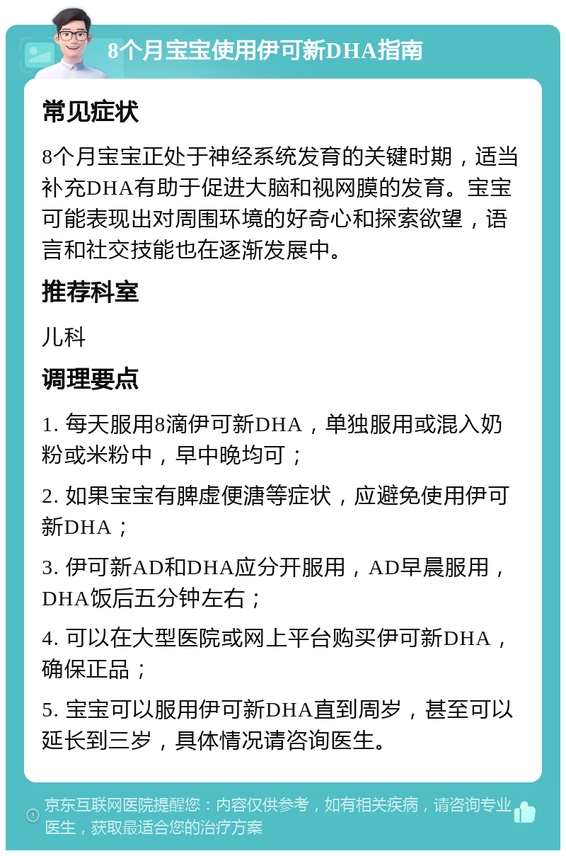 8个月宝宝使用伊可新DHA指南 常见症状 8个月宝宝正处于神经系统发育的关键时期，适当补充DHA有助于促进大脑和视网膜的发育。宝宝可能表现出对周围环境的好奇心和探索欲望，语言和社交技能也在逐渐发展中。 推荐科室 儿科 调理要点 1. 每天服用8滴伊可新DHA，单独服用或混入奶粉或米粉中，早中晚均可； 2. 如果宝宝有脾虚便溏等症状，应避免使用伊可新DHA； 3. 伊可新AD和DHA应分开服用，AD早晨服用，DHA饭后五分钟左右； 4. 可以在大型医院或网上平台购买伊可新DHA，确保正品； 5. 宝宝可以服用伊可新DHA直到周岁，甚至可以延长到三岁，具体情况请咨询医生。