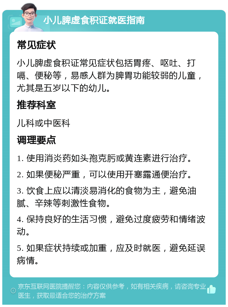 小儿脾虚食积证就医指南 常见症状 小儿脾虚食积证常见症状包括胃疼、呕吐、打嗝、便秘等，易感人群为脾胃功能较弱的儿童，尤其是五岁以下的幼儿。 推荐科室 儿科或中医科 调理要点 1. 使用消炎药如头孢克肟或黄连素进行治疗。 2. 如果便秘严重，可以使用开塞露通便治疗。 3. 饮食上应以清淡易消化的食物为主，避免油腻、辛辣等刺激性食物。 4. 保持良好的生活习惯，避免过度疲劳和情绪波动。 5. 如果症状持续或加重，应及时就医，避免延误病情。