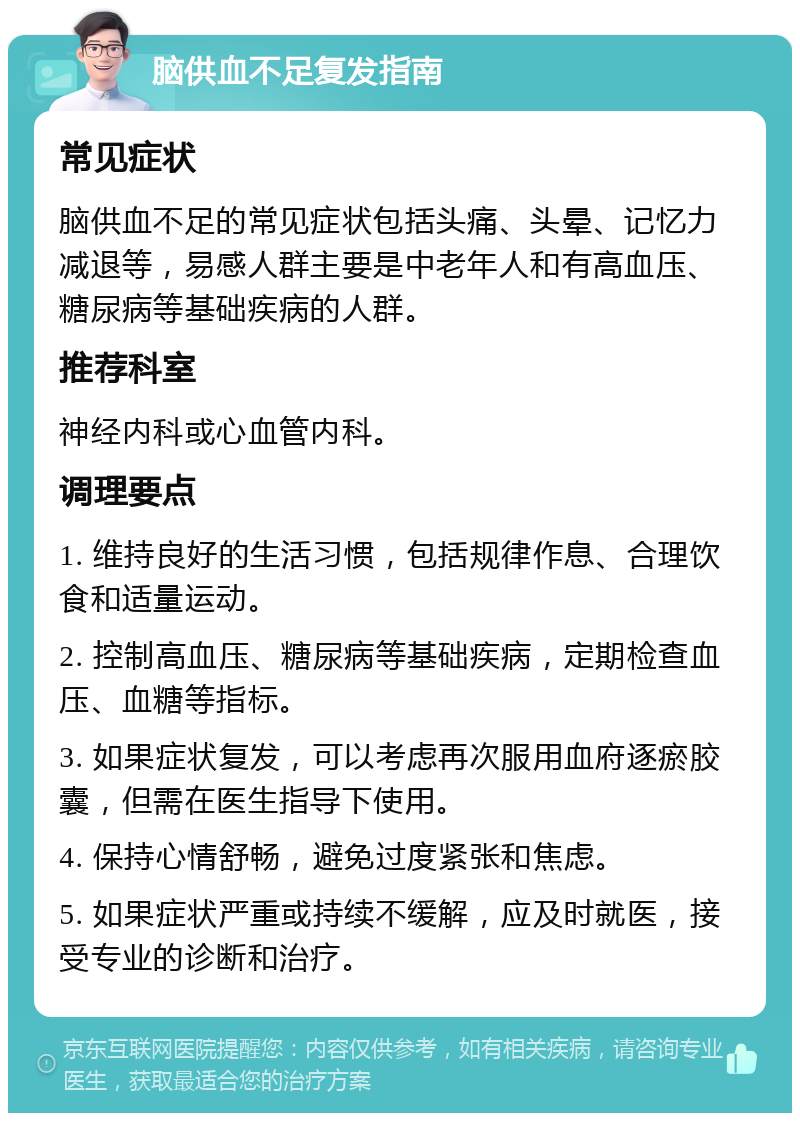 脑供血不足复发指南 常见症状 脑供血不足的常见症状包括头痛、头晕、记忆力减退等，易感人群主要是中老年人和有高血压、糖尿病等基础疾病的人群。 推荐科室 神经内科或心血管内科。 调理要点 1. 维持良好的生活习惯，包括规律作息、合理饮食和适量运动。 2. 控制高血压、糖尿病等基础疾病，定期检查血压、血糖等指标。 3. 如果症状复发，可以考虑再次服用血府逐瘀胶囊，但需在医生指导下使用。 4. 保持心情舒畅，避免过度紧张和焦虑。 5. 如果症状严重或持续不缓解，应及时就医，接受专业的诊断和治疗。