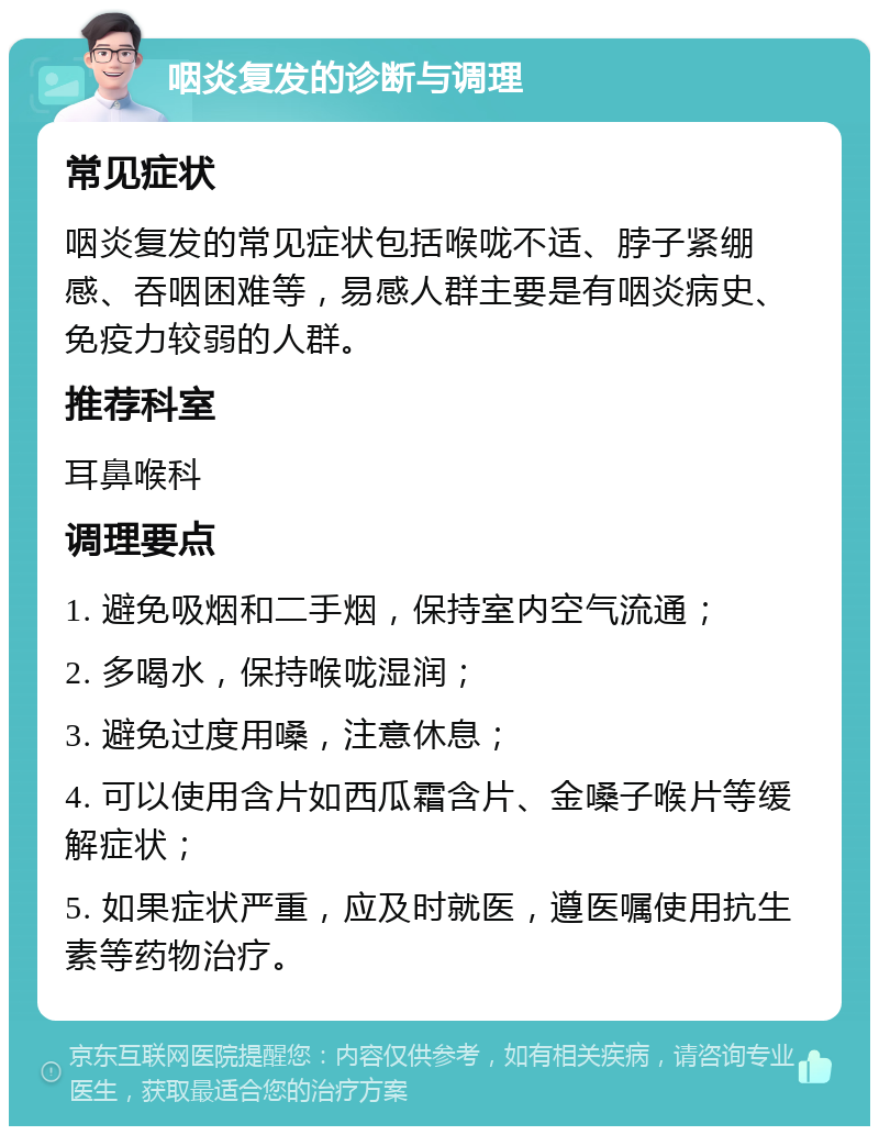 咽炎复发的诊断与调理 常见症状 咽炎复发的常见症状包括喉咙不适、脖子紧绷感、吞咽困难等，易感人群主要是有咽炎病史、免疫力较弱的人群。 推荐科室 耳鼻喉科 调理要点 1. 避免吸烟和二手烟，保持室内空气流通； 2. 多喝水，保持喉咙湿润； 3. 避免过度用嗓，注意休息； 4. 可以使用含片如西瓜霜含片、金嗓子喉片等缓解症状； 5. 如果症状严重，应及时就医，遵医嘱使用抗生素等药物治疗。