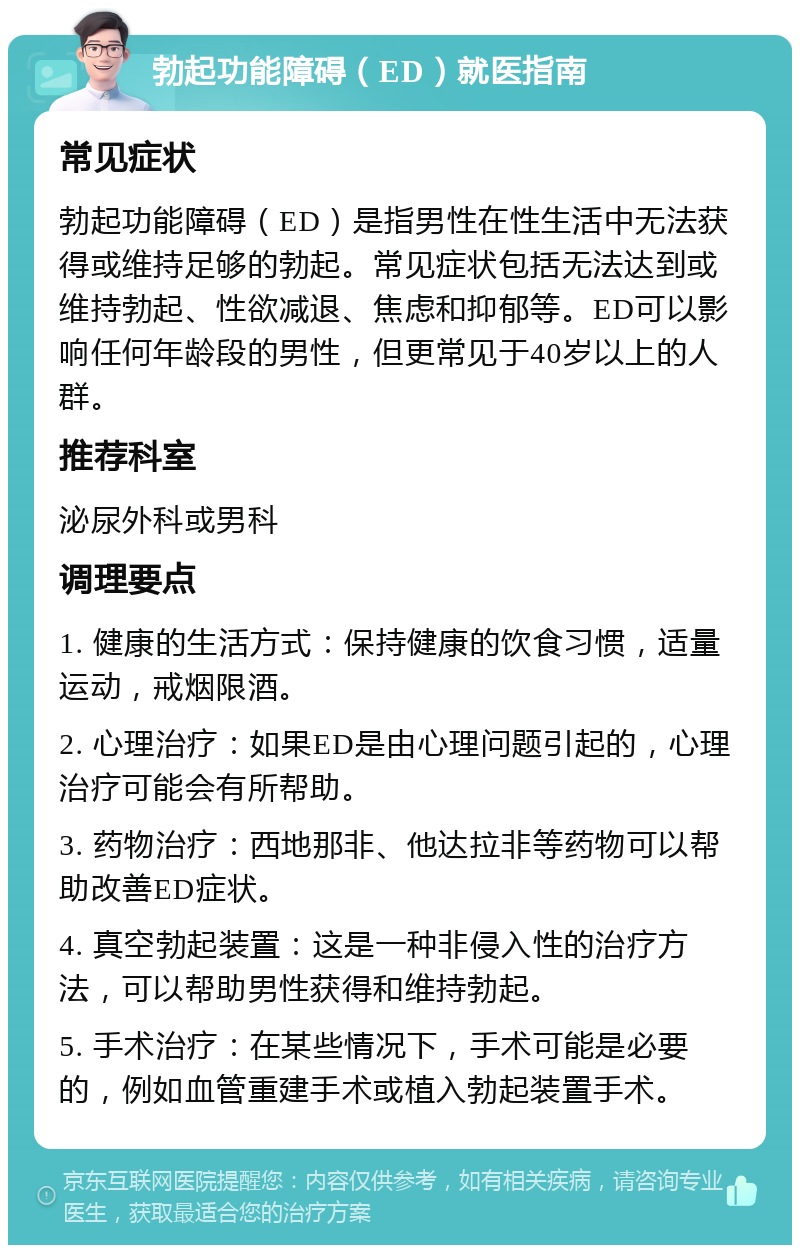 勃起功能障碍（ED）就医指南 常见症状 勃起功能障碍（ED）是指男性在性生活中无法获得或维持足够的勃起。常见症状包括无法达到或维持勃起、性欲减退、焦虑和抑郁等。ED可以影响任何年龄段的男性，但更常见于40岁以上的人群。 推荐科室 泌尿外科或男科 调理要点 1. 健康的生活方式：保持健康的饮食习惯，适量运动，戒烟限酒。 2. 心理治疗：如果ED是由心理问题引起的，心理治疗可能会有所帮助。 3. 药物治疗：西地那非、他达拉非等药物可以帮助改善ED症状。 4. 真空勃起装置：这是一种非侵入性的治疗方法，可以帮助男性获得和维持勃起。 5. 手术治疗：在某些情况下，手术可能是必要的，例如血管重建手术或植入勃起装置手术。