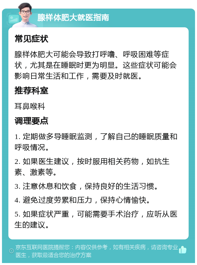 腺样体肥大就医指南 常见症状 腺样体肥大可能会导致打呼噜、呼吸困难等症状，尤其是在睡眠时更为明显。这些症状可能会影响日常生活和工作，需要及时就医。 推荐科室 耳鼻喉科 调理要点 1. 定期做多导睡眠监测，了解自己的睡眠质量和呼吸情况。 2. 如果医生建议，按时服用相关药物，如抗生素、激素等。 3. 注意休息和饮食，保持良好的生活习惯。 4. 避免过度劳累和压力，保持心情愉快。 5. 如果症状严重，可能需要手术治疗，应听从医生的建议。