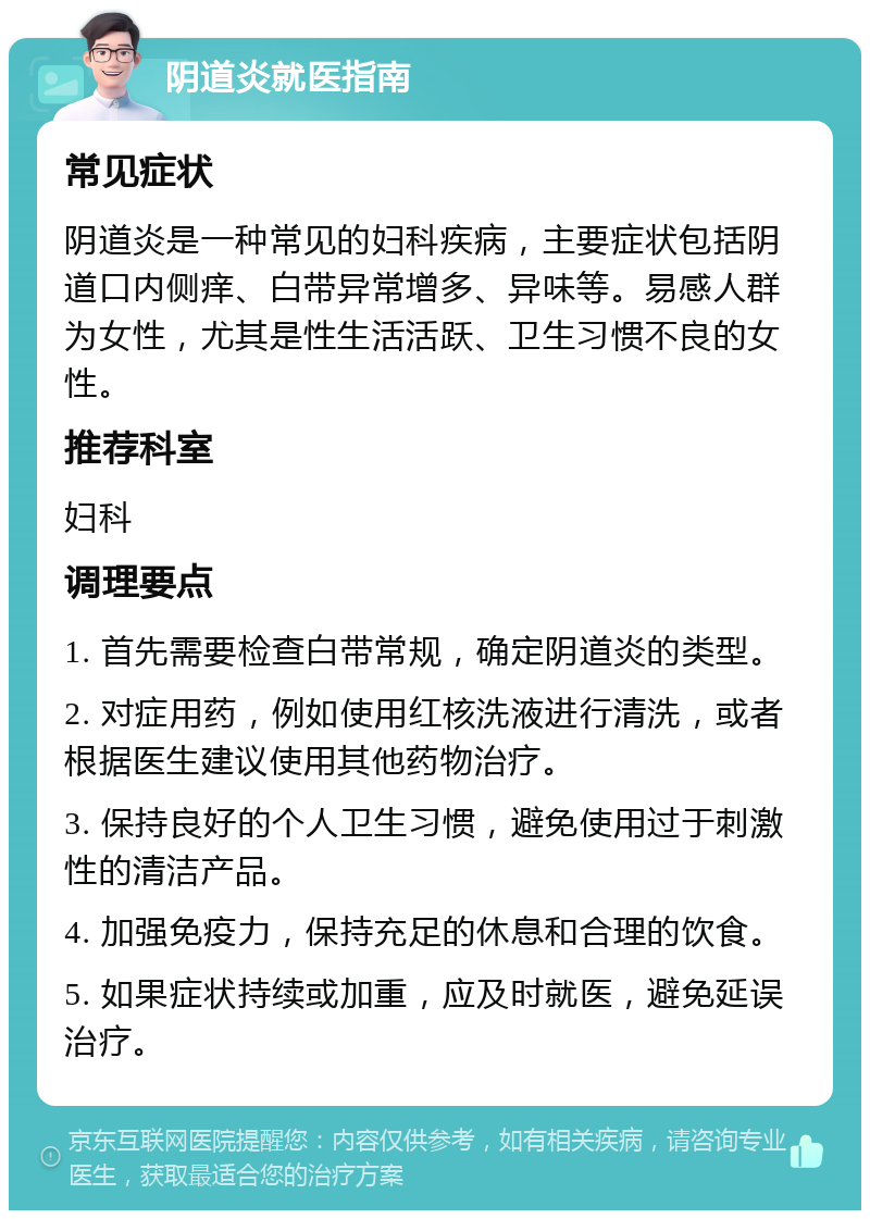 阴道炎就医指南 常见症状 阴道炎是一种常见的妇科疾病，主要症状包括阴道口内侧痒、白带异常增多、异味等。易感人群为女性，尤其是性生活活跃、卫生习惯不良的女性。 推荐科室 妇科 调理要点 1. 首先需要检查白带常规，确定阴道炎的类型。 2. 对症用药，例如使用红核洗液进行清洗，或者根据医生建议使用其他药物治疗。 3. 保持良好的个人卫生习惯，避免使用过于刺激性的清洁产品。 4. 加强免疫力，保持充足的休息和合理的饮食。 5. 如果症状持续或加重，应及时就医，避免延误治疗。