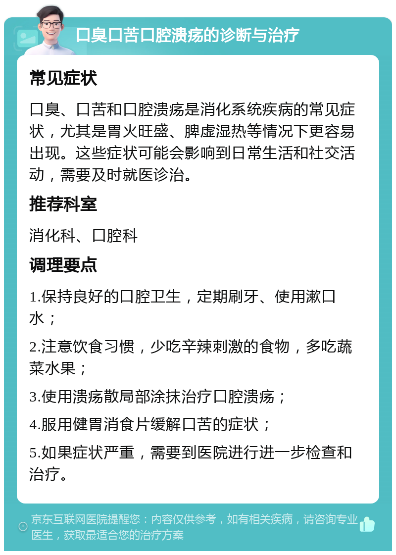 口臭口苦口腔溃疡的诊断与治疗 常见症状 口臭、口苦和口腔溃疡是消化系统疾病的常见症状，尤其是胃火旺盛、脾虚湿热等情况下更容易出现。这些症状可能会影响到日常生活和社交活动，需要及时就医诊治。 推荐科室 消化科、口腔科 调理要点 1.保持良好的口腔卫生，定期刷牙、使用漱口水； 2.注意饮食习惯，少吃辛辣刺激的食物，多吃蔬菜水果； 3.使用溃疡散局部涂抹治疗口腔溃疡； 4.服用健胃消食片缓解口苦的症状； 5.如果症状严重，需要到医院进行进一步检查和治疗。