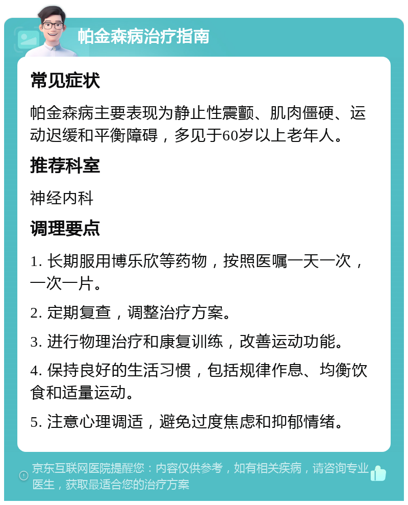 帕金森病治疗指南 常见症状 帕金森病主要表现为静止性震颤、肌肉僵硬、运动迟缓和平衡障碍，多见于60岁以上老年人。 推荐科室 神经内科 调理要点 1. 长期服用博乐欣等药物，按照医嘱一天一次，一次一片。 2. 定期复查，调整治疗方案。 3. 进行物理治疗和康复训练，改善运动功能。 4. 保持良好的生活习惯，包括规律作息、均衡饮食和适量运动。 5. 注意心理调适，避免过度焦虑和抑郁情绪。