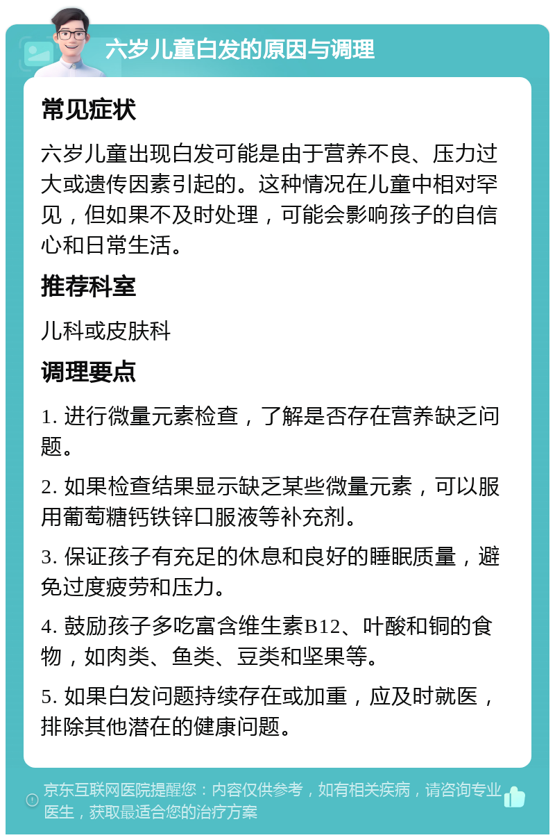 六岁儿童白发的原因与调理 常见症状 六岁儿童出现白发可能是由于营养不良、压力过大或遗传因素引起的。这种情况在儿童中相对罕见，但如果不及时处理，可能会影响孩子的自信心和日常生活。 推荐科室 儿科或皮肤科 调理要点 1. 进行微量元素检查，了解是否存在营养缺乏问题。 2. 如果检查结果显示缺乏某些微量元素，可以服用葡萄糖钙铁锌口服液等补充剂。 3. 保证孩子有充足的休息和良好的睡眠质量，避免过度疲劳和压力。 4. 鼓励孩子多吃富含维生素B12、叶酸和铜的食物，如肉类、鱼类、豆类和坚果等。 5. 如果白发问题持续存在或加重，应及时就医，排除其他潜在的健康问题。