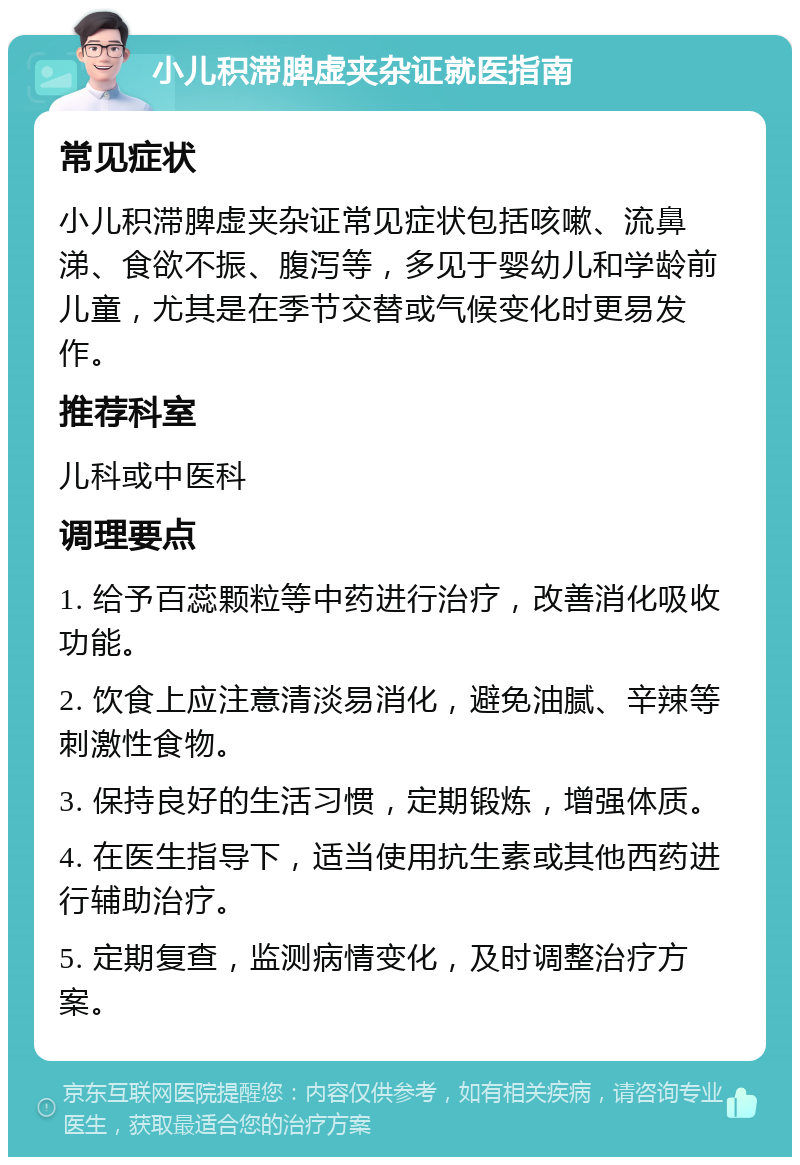 小儿积滞脾虚夹杂证就医指南 常见症状 小儿积滞脾虚夹杂证常见症状包括咳嗽、流鼻涕、食欲不振、腹泻等，多见于婴幼儿和学龄前儿童，尤其是在季节交替或气候变化时更易发作。 推荐科室 儿科或中医科 调理要点 1. 给予百蕊颗粒等中药进行治疗，改善消化吸收功能。 2. 饮食上应注意清淡易消化，避免油腻、辛辣等刺激性食物。 3. 保持良好的生活习惯，定期锻炼，增强体质。 4. 在医生指导下，适当使用抗生素或其他西药进行辅助治疗。 5. 定期复查，监测病情变化，及时调整治疗方案。