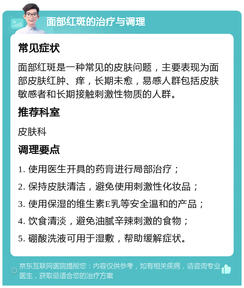 面部红斑的治疗与调理 常见症状 面部红斑是一种常见的皮肤问题，主要表现为面部皮肤红肿、痒，长期未愈，易感人群包括皮肤敏感者和长期接触刺激性物质的人群。 推荐科室 皮肤科 调理要点 1. 使用医生开具的药膏进行局部治疗； 2. 保持皮肤清洁，避免使用刺激性化妆品； 3. 使用保湿的维生素E乳等安全温和的产品； 4. 饮食清淡，避免油腻辛辣刺激的食物； 5. 硼酸洗液可用于湿敷，帮助缓解症状。