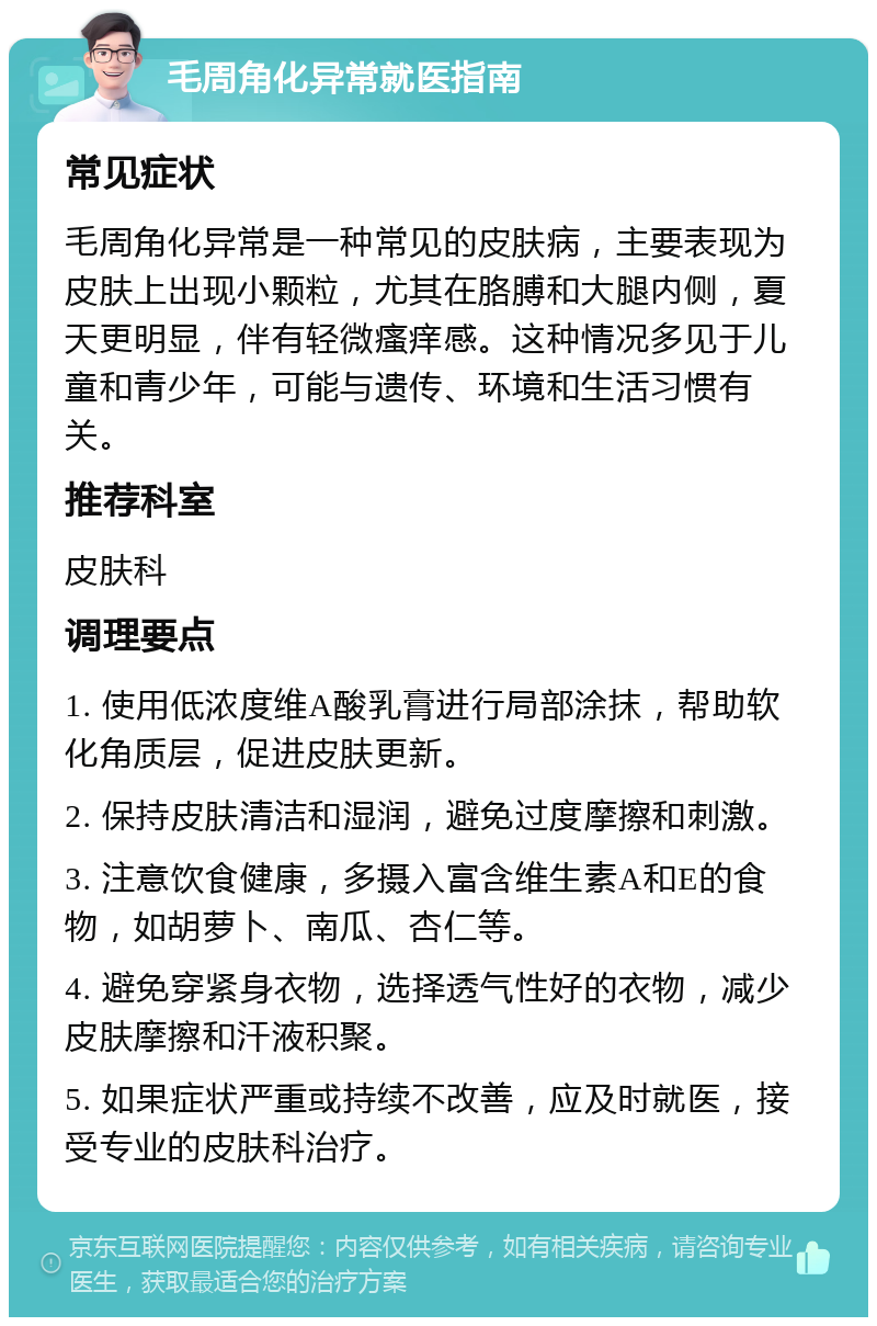 毛周角化异常就医指南 常见症状 毛周角化异常是一种常见的皮肤病，主要表现为皮肤上出现小颗粒，尤其在胳膊和大腿内侧，夏天更明显，伴有轻微瘙痒感。这种情况多见于儿童和青少年，可能与遗传、环境和生活习惯有关。 推荐科室 皮肤科 调理要点 1. 使用低浓度维A酸乳膏进行局部涂抹，帮助软化角质层，促进皮肤更新。 2. 保持皮肤清洁和湿润，避免过度摩擦和刺激。 3. 注意饮食健康，多摄入富含维生素A和E的食物，如胡萝卜、南瓜、杏仁等。 4. 避免穿紧身衣物，选择透气性好的衣物，减少皮肤摩擦和汗液积聚。 5. 如果症状严重或持续不改善，应及时就医，接受专业的皮肤科治疗。