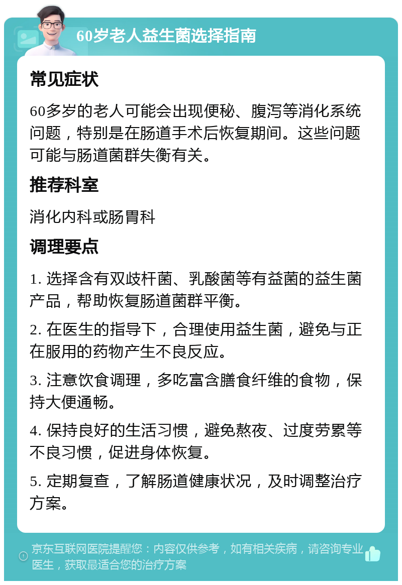 60岁老人益生菌选择指南 常见症状 60多岁的老人可能会出现便秘、腹泻等消化系统问题，特别是在肠道手术后恢复期间。这些问题可能与肠道菌群失衡有关。 推荐科室 消化内科或肠胃科 调理要点 1. 选择含有双歧杆菌、乳酸菌等有益菌的益生菌产品，帮助恢复肠道菌群平衡。 2. 在医生的指导下，合理使用益生菌，避免与正在服用的药物产生不良反应。 3. 注意饮食调理，多吃富含膳食纤维的食物，保持大便通畅。 4. 保持良好的生活习惯，避免熬夜、过度劳累等不良习惯，促进身体恢复。 5. 定期复查，了解肠道健康状况，及时调整治疗方案。