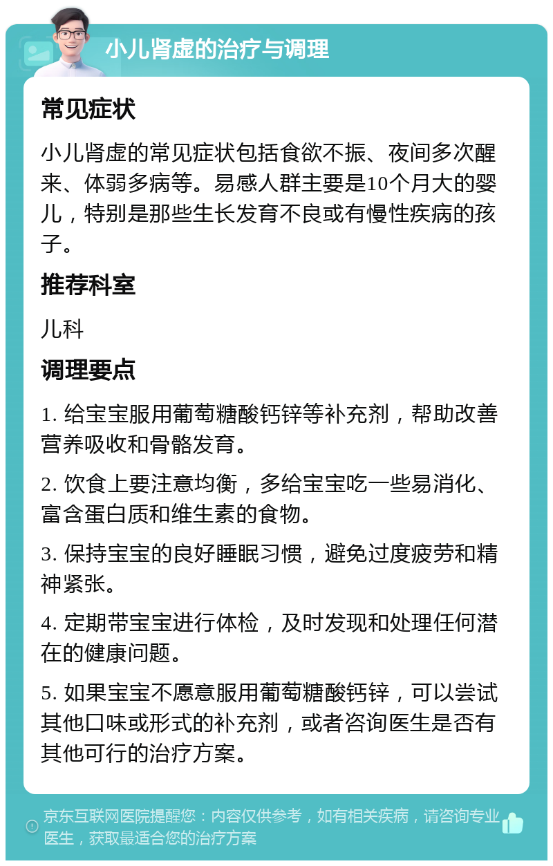 小儿肾虚的治疗与调理 常见症状 小儿肾虚的常见症状包括食欲不振、夜间多次醒来、体弱多病等。易感人群主要是10个月大的婴儿，特别是那些生长发育不良或有慢性疾病的孩子。 推荐科室 儿科 调理要点 1. 给宝宝服用葡萄糖酸钙锌等补充剂，帮助改善营养吸收和骨骼发育。 2. 饮食上要注意均衡，多给宝宝吃一些易消化、富含蛋白质和维生素的食物。 3. 保持宝宝的良好睡眠习惯，避免过度疲劳和精神紧张。 4. 定期带宝宝进行体检，及时发现和处理任何潜在的健康问题。 5. 如果宝宝不愿意服用葡萄糖酸钙锌，可以尝试其他口味或形式的补充剂，或者咨询医生是否有其他可行的治疗方案。